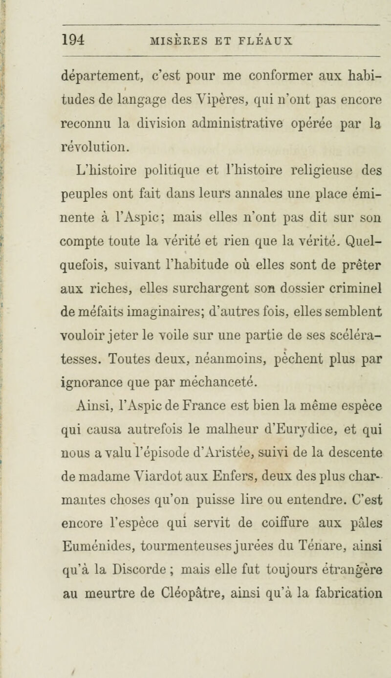 département, c'est pour me conformer aux habi- tudes de langage des Vipères, qui n'ont pas encore reconnu la division administrative opérée par la révolution. L'histoire politique et l'histoire religieuse des peuples ont fait dans leurs annales une place émi- nente à l'Aspic; mais elles n'ont pas dit sur son compte toute la vérité et rien que la vérité. Quel- quefois, suivant l'habitude où elles sont de prêter aux riches, elles surchargent son dossier criminel de méfaits imaginaires; d'autres fois, elles semblent vouloir jeter le voile sur une partie de ses scéléra- tesses. Toutes deux, néanmoins, pèchent plus par ignorance que par méchanceté. Ainsi, l'Aspic de France est bien la même espèce qui causa autrefois le malheur d'Eurydice, et qui nous a valu l'épisode d'Aristée, suivi de la descente de madame Viardot aux Enfers, deux des plus char- mantes choses qu'on puisse lire ou entendre. C'est encore l'espèce qui servit de coiffure aux pâles Euménides, tourmenteuses jurées du Ténare, ainsi qu'à la Discorde ; mais elle fut toujours étrangère au meurtre de Cléopâtre, ainsi qu'à la fabrication