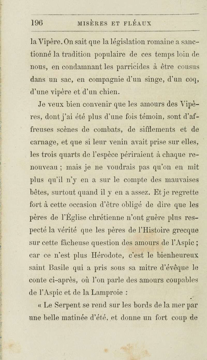la Vipère. On sait que la législation romaine a sanc- tionné la tradition populaire de ces temps loin de nous, en condamnant les parricides à être cousus dans un sac, en compagnie d'un singe, d'un coq, d'une vipère et d'un chien. Je veux bien convenir que les amours des Vipè- res, dont j'ai été plus d'une fois témoin, sont d'af- freuses scènes de combats, de sifflements et de carnage, et que si leur venin avait prise sur elles, les trois quarts de l'espèce périraient à chaque re- nouveau ; mais je ne voudrais pas qu'on en mît plus qu'il n'y en a sur le compte des mauvaises bêtes, surtout quand il y en a assez. Et je regrette fort à cette occasion d'être obligé de dire que les pères de l'Église chrétienne n'ont guère plus res- pecté la vérité que les pères de l'Histoire grecque sur cette fâcheuse question des amours de l'Aspic ; car ce n'est plus Hérodote, c'est le bienheureux saint Basile qui a pris sous sa mitre d'évêque le conte ci-après, où l'on parle des amours coupables de l'Aspic et de la Lamproie : « Le Serpent se rend sur les bords de la mer par une belle matinée d'été, et donne un fort coup de