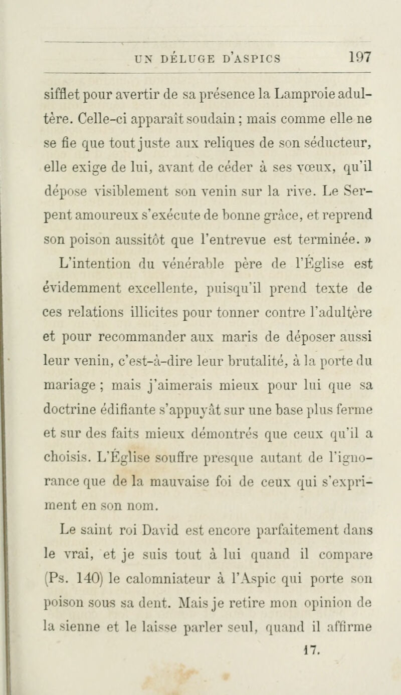sifflet pour avertir de sa présence la Lamproie adul- tère. Celle-ci apparaît soudain ; mais comme elle ne se fie que tout juste aux reliques de son séducteur, elle exige de lui, avant de céder à ses vœux, qu'il dépose visiblement son venin sur la rive. Le Ser- pent amoureux s'exécute de bonne grâce, et reprend son poison aussitôt que l'entrevue est terminée. » L'intention du vénérable père de l'Église est évidemment excellente, puisqu'il prend texte de ces relations illicites pour tonner contre l'adultère et pour recommander aux maris de déposer aussi leur venin, c'est-à-dire leur brutalité, à la porte du mariage ; mais j'aimerais mieux pour lui que sa doctrine édifiante s'appuyât sur une base plus ferme et sur des faits mieux démontrés que ceux qu'il a choisis. L'Église souffre presque autant de l'igno- rance que de la mauvaise foi de ceux qui s'expri- ment en son nom. Le saint roi David est encore parfaitement dans le vrai, et je suis tout à lui quand il compare (Ps. 140) le calomniateur à l'Aspic qui porte son poison sous sa dent. Mais je retire mon opinion de lu sienne et le laisse parler seul, quand il affirme 17.