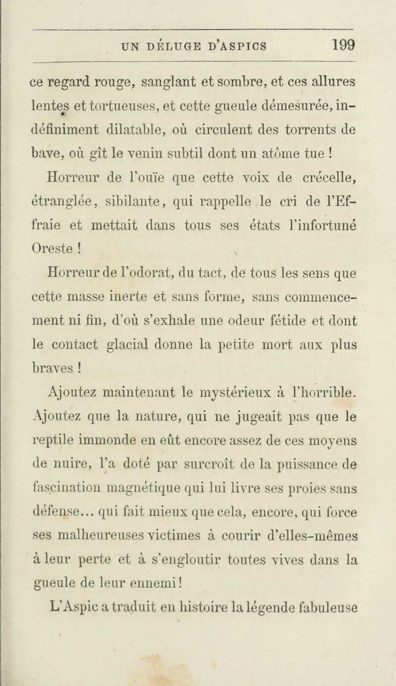 ce regard rouge, sanglant et sombre, et ces allures lentes et tortueuses, et cette gueule démesurée, in- définiment dilatable, où circulent des torrents de bave, où gît le venin subtil dont un atome tue ! Horreur de l'ouïe que cette voix de crécelle, étranglée, sibilante, qui rappelle le cri de l'Ef- fraie et mettait dans tous ses états Finfortuné Oreste ! ^ Horreur de l'odorat, du tact, de tous les sens que cette masse inerte et sans forme, sans commence- ment ni fin, d'où s'exhale une odeur fétide et dont le contact glacial donne la petite mort aux plus braves ! Ajoutez maintenant le mystérieux à l'horrible. Ajoutez que la nature, qui ne jugeait pas que le reptile immonde en eût encore assez de ces moyens de nuire, l'a doté par surcroît de la puissance de fascination magnétique qui lui livre ses proies sans défense... qui fait mieux que cela, encore, qui force ses malheureuses victimes à courir d'elles-mêmes à leur perte et à s'engloutir toutes vives dans la gueule de leur ennemi! L'Aspic a traduit en histoire la légende fabuleuse