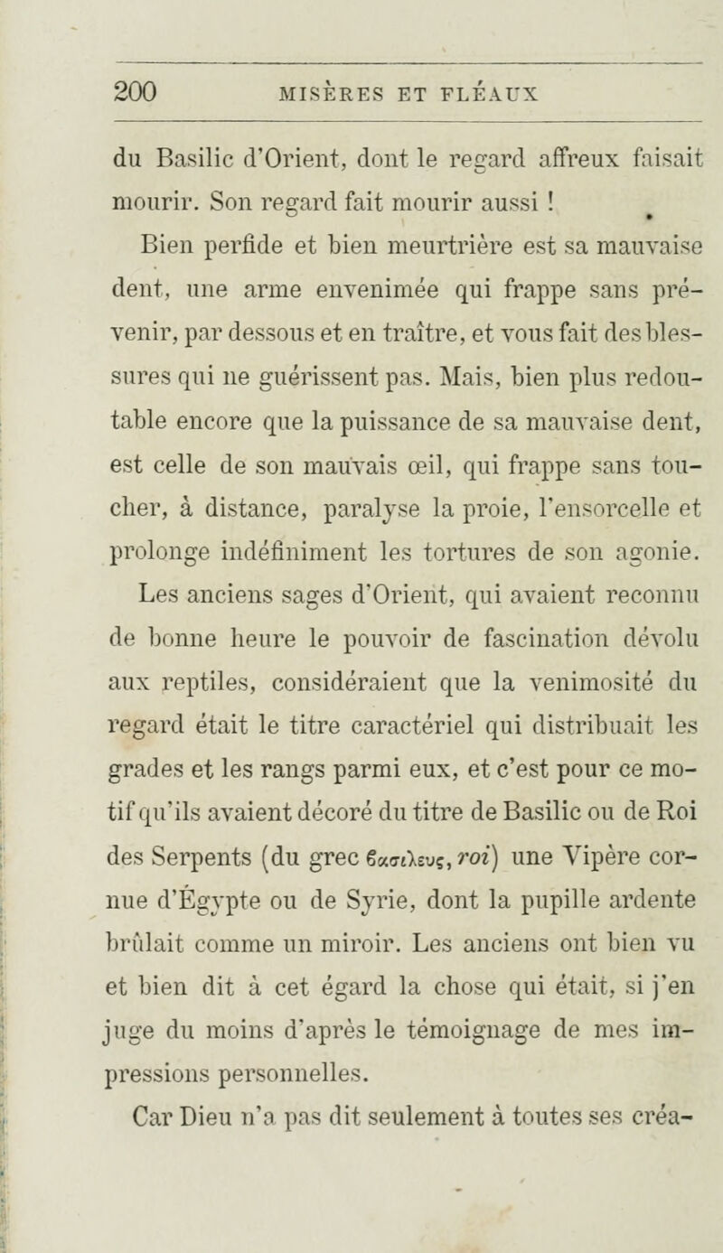 du Basilic d'Orient, dont le regard affreux faisait mourir. Son resrard fait mourir aussi ! Bien perfide et bien meurtrière est sa mauvaise dent, une arme envenimée qui frappe sans pré- venir, par dessous et en traître, et vous fait des bles- sures qui ne guérissent pas. Mais, bien plus redou- table encore que la puissance de sa mauvaise dent, est celle de son mauvais œil, qui frappe sans tou- cher, à distance, paralyse la proie, l'ensorcelle et prolonge indéfiniment les tortures de son agonie. Les anciens sages d'Orient, qui avaient reconnu de bonne heure le pouvoir de fascination dévolu aux reptiles, considéraient que la venimosité du regard était le titre caractériel qui distribuait les grades et les rangs parmi eux, et c'est pour ce mo- tif qu'ils avaient décoré du titre de Basilic ou de Roi des Serpents (du grec eauiktvç, roi) une Vipère cor- nue d'Egypte ou de Syrie, dont la pupille ardente brûlait comme un miroir. Les anciens ont bien vu et bien dit à cet égard la chose qui était, si j'en juge du moins d'après le témoignage de mes im- pressions personnelles. Car Dieu n'a pas dit seulement à toutes ses créa-