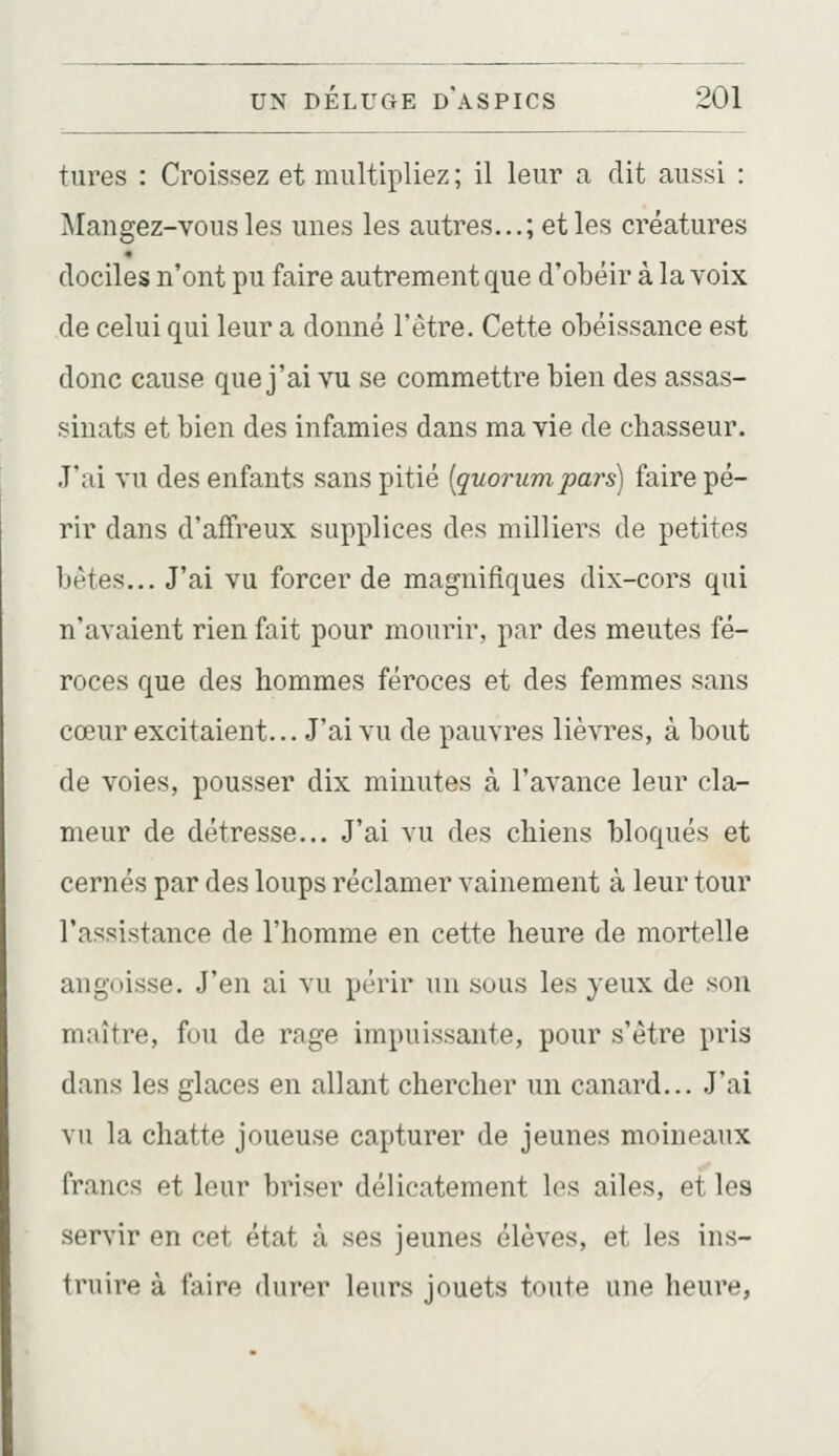 tures : Croissez et multipliez ; il leur a dit aussi : Mangez-vous les unes les autres...; et les créatures dociles n'ont pu faire autrement que d'obéir à la voix de celui qui leur a donné l'être. Cette obéissance est donc cause que j'ai vu se commettre bien des assas- sinats et bien des infamies dans ma vie de chasseur. J'ai vu des enfants sans pitié [quorumpars) faire pé- rir dans d'affreux supplices des milliers de petites bètes... J'ai vu forcer de magnifiques dix-cors qui n'avaient rien fait pour mourir, par des meutes fé- roces que des hommes féroces et des femmes sans cœur excitaient... J'ai vu de pauvres lièvres, à bout de voies, pousser dix minutes à l'avance leur cla- meur de détresse... J'ai vu des chiens bloqués et cernés par des loups réclamer vainement à leur tour l'assistance de l'homme en cette heure de mortelle angoisse. J'en ai vu périr un sous les yeux de son maître, fou de rage impuissante, pour s'être pris dans les glaces en allant chercher un canard... J'ai vu la chatte joueuse capturer de jeunes moineaux francs et leur briser délicatement los ailes, et les servir en cet état à ses jeunes élèves, et les ins- truire à faire durer leurs jouets toute une heure,