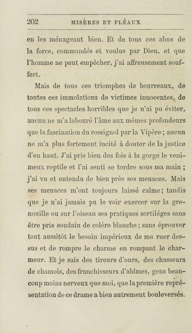 en les ménageant bien. Et de tous ces abus de la force, commandés et voulus par Dieu, et que l'homme ne peut empêcher, j'ai affreusement souf- fert. Mais de tous ces triomphes de bourreaux, de toutes ces immolations de victimes innocentes, de tous ces spectacles horribles que je n'ai pu éviter, aucun ne m'a labouré l'âme aux mêmes profondeurs que la fascination du rossignol par la Vipère ; aucun ne m'a plus fortement incité à douter de la justice d'en haut. J'ai pris bien des fois à la gorge le veni- meux reptile et l'ai senti se tordre sous ma main ; j'ai vu et entendu de bien près ses menaces. Mais ses menaces m'ont toujours laissé calme; tandis que je n'ai jamais pu le voir exercer sur la gre- nouille ou sur l'oiseau ses pratiques sortilèges sans être pris soudain de colère blanche ; sans éprouver tout aussitôt le besoin impérieux de me ruer des- sus et de rompre le charme en rompant le char- meur. Et je sais des tireurs d'ours, des chasseurs de chamois, des franchisseurs d'abîmes, gens beau- coup moins nerveux que moi, que la première repré- sentation de ce drame a bien autrement bouleversés.