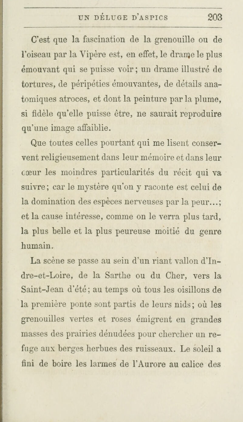 C'est que la fascination de la grenouille ou de l'oiseau par la Vipère est, en effet, le dranje le plus émouvant qui se puisse voir ; un drame illustré de tortures, de péripéties émouvantes, de détails ana- tomiques atroces, et dont la peinture parla plume, si fidèle qu'elle puisse être, ne saurait reproduire qu'une image affaiblie. Que toutes celles pourtant qui me lisent conser- vent religieusement dans leur mémoire et dans leur cœur les moindres particularités du récit qui va suivre ; car le mystère qu'on y raconte est celui de la domination des espèces nerveuses par la peur...; et la cause intéresse, comme on le verra plus tard, la plus belle et la plus peureuse moitié du genre humain. La scène se passe au sein d'un riant vallon d'In- dre-et-Loire, de la Sarthe ou du Cher, vers la Saint-Jean d'été ; au temps où tous les oisillons de la première ponte sont partis de leurs nids ; où les grenouilles vertes et roses émigrent en grandes masses des prairies dénudées pour chercher un re- fuge aux berges herbues des ruisseaux. Le soleil a fini de boire les larmes de l'Aurore au calice des
