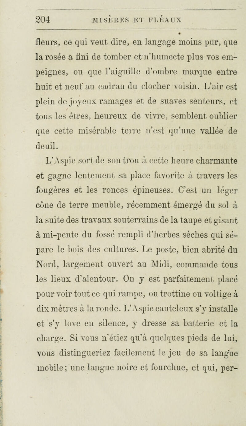 fleurs, ce qui veut dire, en langage moins pur, que la rosée a fini de tomber et n'humecte plus vos em- peignes, ou que l'aiguille d'ombre marque entre huit et neuf au cadran du clocher voisin. L'air est plein de joyeux ramages et de suaves senteurs, et tous les êtres, heureux de vivre, semblent oublier que cette misérable terre n'est qu'une vallée de deuil. L'Aspic sort de son trou à cette heure charmante et gagne lentement sa place favorite à travers les fougères et les ronces épineuses. C'est un léger cône de terre meuble, récemment émergé du sol à la suite des travaux souterrains de la taupe et gisant à mi-pente du fossé rempli d'herbes sèches qui sé- pare le bois des cultures. Le poste, bien abrité du Nord, largement ouvert au Midi, commande tous les lieux d'alentour. On y est parfaitement placé pour voir tout ce qui rampe, ou trottine ou voltige à dix mètres à la ronde. L'Aspic cauteleux s'y installe et s'y love en silence, y dresse sa batterie et la charge. Si vous n'étiez qu'à quelques pieds de lui, vous distingueriez facilement le jeu de sa langue mobile; une langue noire et fourchue, et qui, per-
