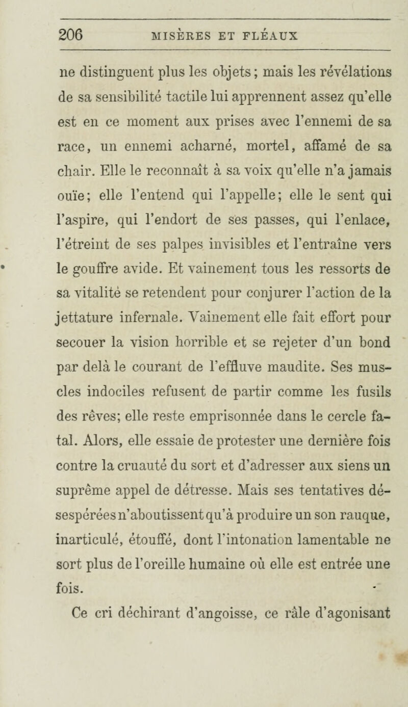 ne distinguent plus les objets ; mais les révélations de sa sensibilité tactile lui apprennent assez qu'elle est en ce moment aux prises avec l'ennemi de sa race, un ennemi acharné, mortel, affamé de sa chair. Elle le reconnaît à sa voix qu'elle n'a jamais ouïe; elle l'entend qui l'appelle; elle le sent qui l'aspire, qui l'endort de ses passes, qui l'enlace, l'étreint de ses palpes invisibles et l'entraîne vers le gouffre avide. Et vainement tous les ressorts de sa vitalité se retendent pour conjurer l'action de la jettature infernale. Vainement elle fait effort pour secouer la vision horrible et se rejeter d'un bond par delà le courant de l'effluve maudite. Ses mus- cles indociles refusent de partir comme les fusils des rêves; elle reste emprisonnée dans le cercle fa- tal. Alors, elle essaie de protester une dernière fois contre la cruauté du sort et d'adresser aux siens un suprême appel de détresse. Mais ses tentatives dé- sespérées n'aboutissent qu'à produire un son rauque, inarticulé, étouffé, dont l'intonation lamentable ne sort plus de l'oreille humaine où elle est entrée une fois. Ce cri déchirant d'angoisse, ce râle d'agonisant