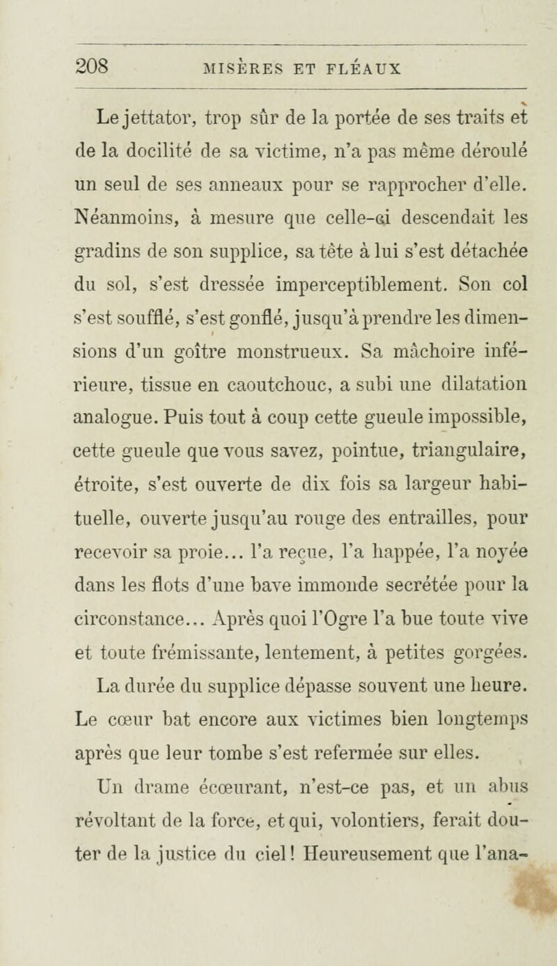 Le jettator, trop sûr de la portée de ses traits et de la docilité de sa victime, n'a pas même déroulé un seul de ses anneaux pour se rapprocher d'elle. Néanmoins, à mesure que celle-Gi descendait les gradins de son supplice, sa tête à lui s'est détachée du sol, s'est dressée imperceptiblement. Son col s'est soufflé, s'est gonflé, jusqu'à prendre les dimen- sions d'un goitre monstrueux. Sa mâchoire infé- rieure, tissue en caoutchouc, a subi une dilatation analogue. Puis tout à coup cette gueule impossible, cette gueule que vous savez, pointue, triangulaire, étroite, s'est ouverte de dix fois sa largeur habi- tuelle, ouverte jusqu'au rouge des entrailles, pour recevoir sa proie... l'a reçue, l'a happée, l'a noyée dans les flots d'une bave immonde sécrétée pour la circonstance.,. Après quoi l'Ogre l'a bue toute vive et toute frémissante, lentement, à petites gorgées. La durée du supplice dépasse souvent une heure. Le cœur bat encore aux victimes bien longtemps après que leur tombe s'est refermée sur elles. Un drame écœurant, n'est-ce pas, et un abus révoltant de la force, et qui, volontiers, ferait dou- ter de la justice du ciel ! Heureusement que l'ana-