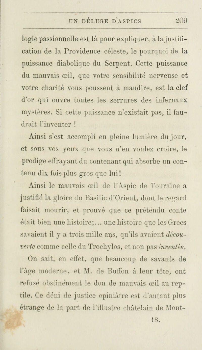 logie passionnelle est là pour expliquer, à la justifi- cation de la Providence céleste, le pourquoi de la puissance diabolique du Serpent. Cette puissance du mauvais œil, que votre sensibilité nerveuse et votre charité vous poussent à maudire, est la clef d'or qui ouvre toutes les serrures des infernaux mystères. Si cette puissance n'existait pas, il fau- drait l'inventer ! Ainsi s'est accompli en pleine lumière du jour, et sous vos yeux que vous n'en voulez croire, le prodige effrayant du contenant qui absorbe un con- tenu dix fois plus gros que lui ! Ainsi le mauvais œil de l'Aspic de Touraine a justifié la gloire du Basilic d'Orient, dont le regard faisait mourir, et prouvé que ce prétendu conte était bien une histoire;... une histoire que les Grecs savaient il y a trois mille ans, qu'ils avaient décou- verte comme celle du Trochylos, et non pas inventé.e. On sait, en effet, que beaucoup de savants de l'âge moderne, et M. de Buffon à leur tète, ont refusé obstinément le don de mauvais œil au rep- tile. Ce déni de justice i»piniàtre est d'nutanr plus étrange de la part de l'illustre châtelain de Mont- 18.