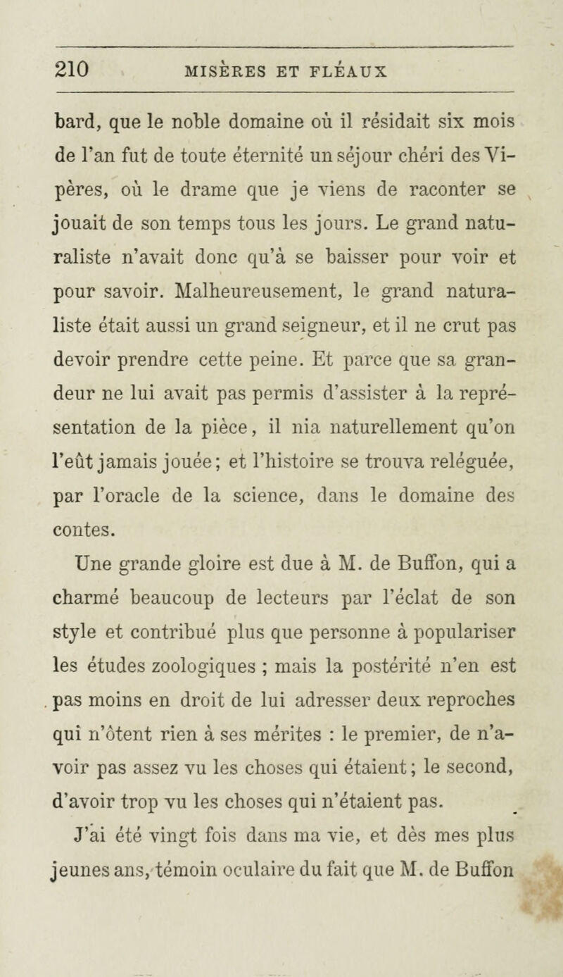bard, que le noble domaine où il résidait six mois de l'an fut de toute éternité un séjour chéri des Vi- pères, où le drame que je viens de raconter se jouait de son temps tous les jours. Le grand natu- raliste n'avait donc qu'à se baisser pour voir et pour savoir. Malheureusement, le grand natura- liste était aussi un grand seigneur, et il ne crut pas devoir prendre cette peine. Et parce que sa gran- deur ne lui avait pas permis d'assister à la repré- sentation de la pièce, il nia naturellement qu'on l'eût jamais jouée; et l'histoire se trouva reléguée, par l'oracle de la science, dans le domaine des contes. Une grande gloire est due à M. de Buffon, qui a charmé beaucoup de lecteurs par l'éclat de son style et contribué plus que personne à populariser les études zoologiques ; mais la postérité n'en est . pas moins en droit de lui adresser deux reproches qui n'ôtent rien à ses mérites : le premier, de n'a- voir pas assez vu les choses qui étaient ; le second, d'avoir trop vu les choses qui n'étaient pas. J'ai été vingt fois dans ma vie, et dès mes plus jeunes ans, témoin oculaire du fait que M. de Buffon