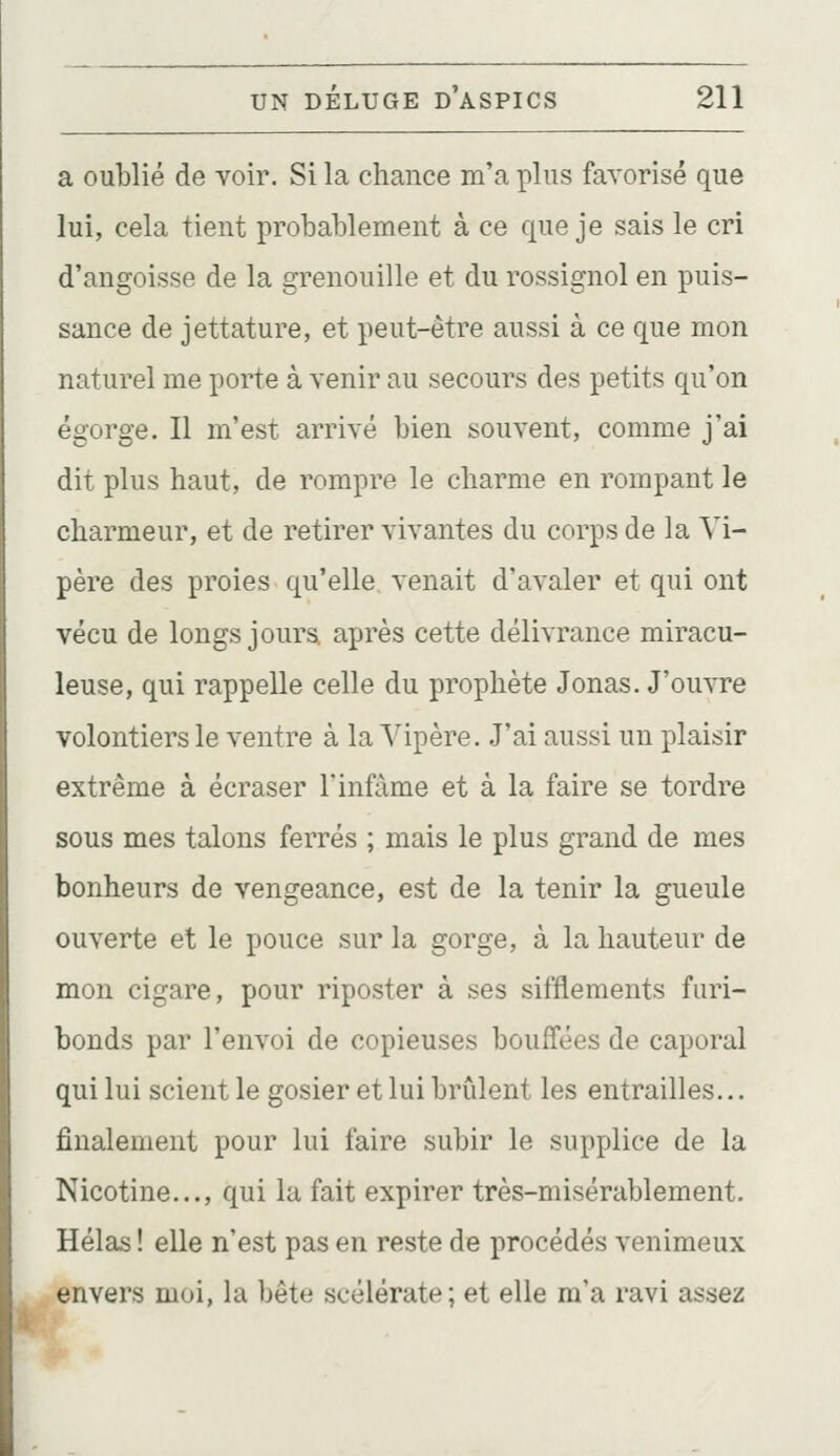 a oublié de voir. Si la chance m'a plus favorisé que lui, cela tient probablement à ce que je sais le cri d'angoisse de la grenouille et du rossignol en puis- sance de jettature, et peut-être aussi à ce que mon naturel me porte à venir au secours des petits qu'on égorge. Il m'est arrivé bien souvent, comme j'ai dit plus haut, de rompre le charme en rompant le charmeur, et de retirer vivantes du corps de la Vi- père des proies qu'elle venait d'avaler et qui ont vécu de longs jours après cette délivrance miracu- leuse, qui rappelle celle du prophète Jonas. J'ouvre volontiers le ventre à la Vipère. J'ai aussi un plaisir extrême à écraser l'infâme et à la faire se tordre sous mes talons ferrés ; mais le plus grand de mes bonheurs de vengeance, est de la tenir la gueule ouverte et le pouce sur la gorge, à la hauteur de mon cigare, pour riposter à ses sifflements furi- bonds par l'envoi de copieuses bouffées de caporal qui lui scient le gosier et lui brûlent les entrailles... finalement pour lui faire subir le supplice de la Nicotine..., qui la fait expirer très-misérablement. Hélas ! elle n'est pas en reste de procédés venimeux envers moi, la bête scélérate; et elle m'a ravi assez