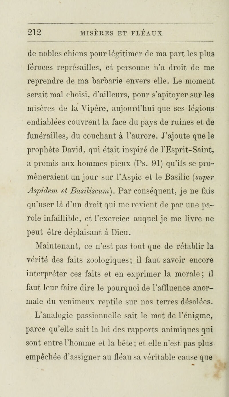 de nobles chiens pour légitimer de ma part les plus féroces représailles, et personne n'a droit de me reprendre de ma barbarie envers elle. Le moment serait mal choisi, d'ailleurs, pour s'apitoyer sur les misères de la Vipère, aujourd'hui que ses légions endiablées couvrent la face du pays de ruines et de funérailles, du couchant à l'aurore. J'ajoute que le prophète David, qui était inspiré de l'Esprit-Saint, a promis aux hommes pieux (Ps. 91) qu'ils se pro- mèneraient un jour sur l'Aspic et le Basilic [super Aspidem et Basiliscum). Par conséquent, je ne fais qu'user là d'un droit qui me revient de par une pa- role infaillible, et l'exercice auquel je me livre ne peut être déplaisant à Dieu. Maintenant, ce n'est pas tout que de rétablir la vérité des faits zoologiques; il faut savoir encore interpréter ces faits et en exprimer la morale ; il faut leur faire dire le pourquoi de l'affluence anor- male du venimeux reptile sur nos terres désolées. L'analogie passionnelle sait le mot de l'énigme, parce qu'elle sait la loi des rapports animiques qui sont entre l'homme et la bête ; et elle n'est pas plus empêchée d'assigner au fléau sa véritable cause que 1