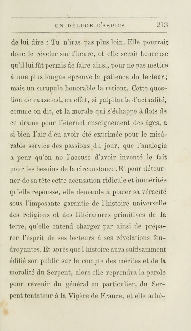 de lui dire : Tu n'iras pas plus loin. Elle pourrait donc le révéler sur l'heure, et elle serait heureuse qu'il lui fût permis de faire ainsi, pour ne pas mettre à une plus longue épreuve la patience du lecteur ; mais un scrupule honorable la retient. Cette ques- tion de cause est, en effet, si palpitante d'actualité, comme on dit, et la morale qui s'échappe à flots de ce drame pour l'éternel enseignement des âges, a si bien l'air d'en avoir été exprimée pour le misé- rable service des passions du jour, que l'analogie a peur qu'on ne l'accuse d'avoir inventé le fait pour les besoins de la circonstance. Et pour détour- ner de sa tête cette accusation ridicule et imméritée qu'elle repousse, elle demande à placer sa véracité sous l'imposante garantie de l'histoire universelle des religions et des littératures primitives de la terre, qu'elle entend charger par ainsi de prépa- rer l'esprit de ses lecteurs à ses révélations fou- droyantes. Et après que l'histoire aura suffisamment édifié sou public sur le compte des mérites et de la moralité du Serpent, alors elle reprendra la parole pour revenir du général au particulier, du Ser- pent tentateur à la Vipère de France, et elle achè-