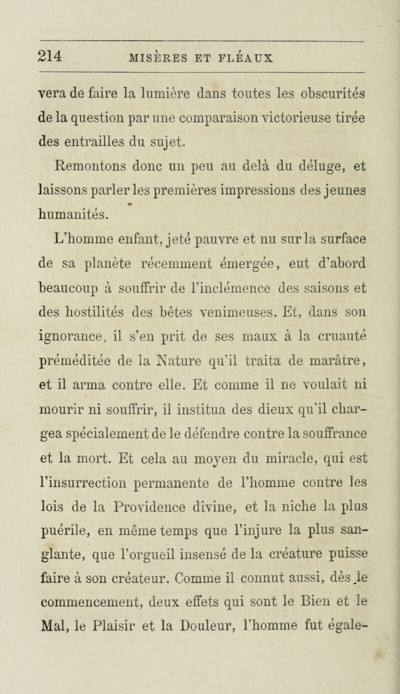 vera de faire la lumière dans toutes les obscurités de la question par une comparaison victorieuse tirée des entrailles du sujet. Remontons donc un peu au delà du déluge, et laissons parler les premières impressions des jeunes humanités. L'homme enfant, jeté pauvre et nu sur la surface de sa planète récemment émergée, eut d'abord beaucoup à souffrir de l'inclémence des saisons et des hostilités des bêtes venimeuses. Et, dans son ignorance, il s'en prit de ses maux à la cruauté préméditée de la Nature qu'il traita de marâtre, et il arma contre elle. Et comme il ne voulait ni mourir ni souffrir, il institua des dieux qu'il char- gea spécialement de le défendre contre la souffrance et la mort. Et cela au moyen du miracle, qui est l'insurrection permanente de l'homme contre les lois de la Providence divine, et la niche la plus puérile, en même temps que l'injure la plus san- glante, que l'orgueil insensé de la créature puisse faire à son créateur. Comme il connut aussi, dès ,1e commencement, deux effets qui sont le Bien et le Mal, le Plaisir et la Douleur, l'homme fut égale-