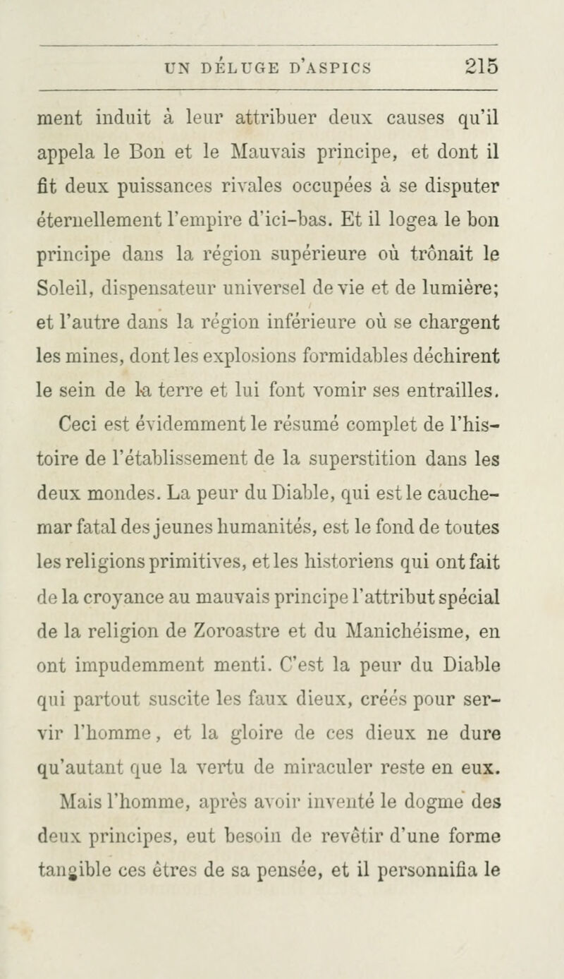 ment induit à leur attribuer deux causes qu'il appela le Bon et le Mauvais principe, et dont il fit deux puissances rivales occupées à se disputer éternellement l'empire d'ici-bas. Et il logea le bon principe dans la région supérieure où trônait le Soleil, dispensateur universel dévie et de lumière; et l'autre dans la région inférieure où se chargent les mines, dont les explosions formidables déchirent le sein de 1-a terre et lui font vomir ses entrailles, Ceci est évidemment le résumé complet de l'his- toire de l'établissement de la superstition dans les deux mondes. La peur du Diable, qui est le cauche- mar fatal des jeunes humanités, est le fond de toutes les religions primitives, et les historiens qui ont fait de la croyance au mauvais principe l'attribut spécial de la religion de Zoroastre et du Manichéisme, en ont impudemment menti. C'est la peur du Diable qui partout suscite les faux dieux, créés pour ser- vir l'homme, et la gloire de ces dieux ne dure qu'autant que la vertu de miraculer reste en eux. Mais l'homme, après avoir inventé le dogme des deux principes, eut besoin de revêtir d'une forme tangible ces êtres de sa pensée, et il personnifia le