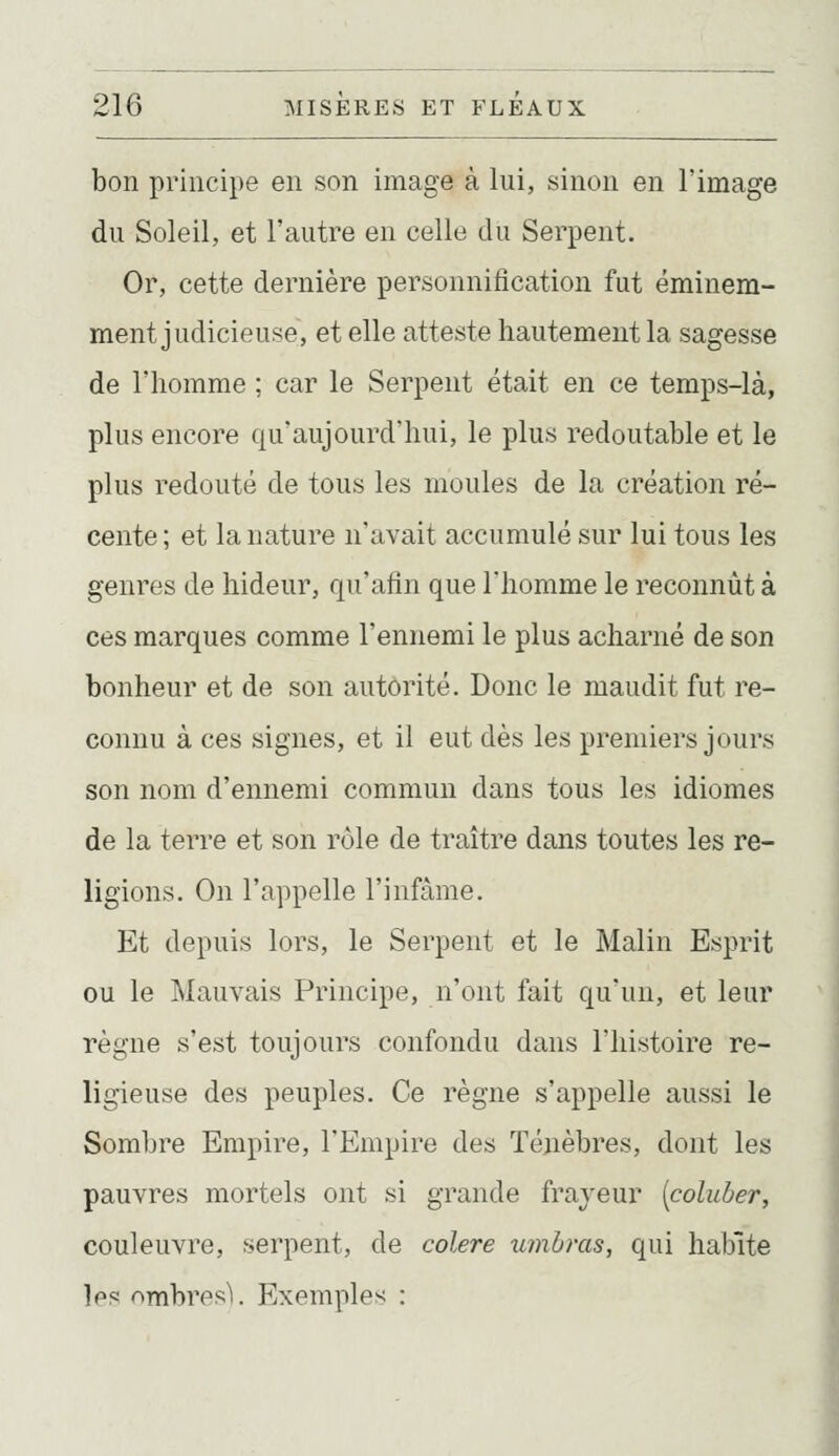bon principe en son image à lui, sinon en l'image du Soleil, et l'autre en celle du Serpent. Or, cette dernière personnification fut éminem- ment judicieuse, et elle atteste hautement la sagesse de l'homme ; car le Serpent était en ce temps-là, plus encore qu'aujourd'hui, le plus redoutable et le plus redouté de tous les moules de la création ré- cente ; et la nature n'avait accumulé sur lui tous les genres de hideur, qu'atin que l'homme le reconnût à ces marques comme l'ennemi le plus acharné de son bonheur et de son autorité. Donc le maudit fut re- connu à ces signes, et il eut dès les premiers jours son nom d'ennemi commun dans tous les idiomes de la terre et son rôle de traître dans toutes les re- ligions. On l'appelle l'infâme. Et depuis lors, le Serpent et le Malin Esprit ou le Mauvais Principe, n'ont fait qu'un, et leur règne s'est toujours confondu dans l'histoire re- ligieuse des peuples. Ce règne s'appelle aussi le Sombre Empire, l'Empire des Ténèbres, dont les pauvres mortels ont si grande frayeur [coluber, couleuvre, serpent, de colère umbms, qui habite Ips nmbres'i. Exemples :