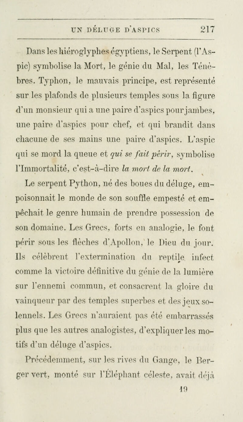 Dans les hiéroglyphes égyptiens, le Serpent (l'As- pic) symbolise la Mort, le génie du Mal, les Ténè- bres. Typhon, le mauvais principe, est représenté sur les plafonds de plusieurs temples sous la figure d'un monsieur qui a une paire d'aspics pour jambes, une paire d'aspics pour chef, et qui brandit dans chacune de ses mains une paire d'aspics. L'aspic qui se mord la queue et qui se fait périr, symbolise l'Immortalité, c'est-à-dire la mort de la mort. Le serpent Python, né des boues du déluge, em- poisonnait le monde de son souffle empesté et em- pêchait le genre humain de prendre possession de son domaine. Les Grecs, forts en analogie, le font périr sous les flèches d'Apollon, le Dieu du jour. Ils célèbrent l'extermination du reptile infect comme la victoire définitive du génie de la lumière sur l'ennemi commun, et consacrent la gloire du vainqueur par des temples superbes et des jeux so- lennels. Les Grecs n'auraient pas été embarrassés plus que les autres analogistes, d'expliquer les mo- tifs d'un déluge d'aspics. Précédemment, sur les rives du Gange, le Ber- ger vert, monté sur l'Éléphant céleste, avait déjcà 10