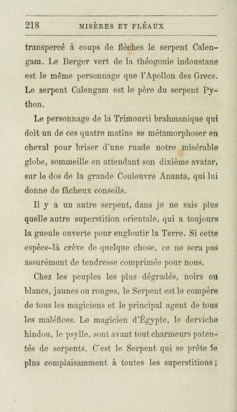 transpercé à coups de flèches le serpent Calen- gam. Le Berger vert de la théogonie indoustane est le même personnage que l'Apollon des Grecs. Le serpent Calengam est le père du serpent Py-- thon. Le personnage de la Trimourti brahmanique qui doit un de ces quatre matins se métamorphoser en cheval pour briser d'une ruade notre misérable globe, sommeille en attendant son dixième avatar, sur le dos de la grande Couleuvre Ananta, qui lui donne de fâcheux conseils. Il y a un autre serpent, dans je ne sais plus quelle autre superstition orientale, qui a toujours la gueule ouverte pour engloutir la Terre. Si cette espèce-là crève de quelque chose, ce ne sera pas assurément de tendresse comprimée pour nous. Chez les peuples les plus dégradés, noirs ou blancs, jaunes ou rouges, le Serpent est le compère de tous les magiciens et le principal agent de tous les maléfices. Le magicien d'Egypte, le derviche hindou, le psylle, sont avant tout charmeurs paten- tés de serpents. C'est le Serpent qui se prête ie plus complaisamment à toutes les superstitions ;