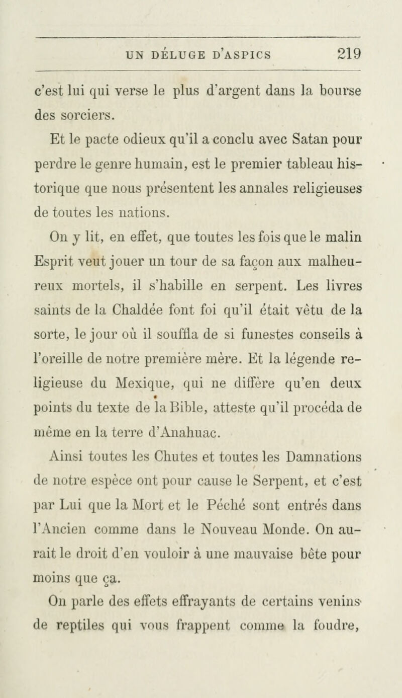 c'est lui qui verse le plus d'argent dans la bourse des sorciers. Et le pacte odieux qu'il a conclu avec Satan pour perdre le genre humain, est le premier tableau his- torique que nous présentent les annales religieuses de toutes les nations. On y lit, en effet, que toutes les fois que le malin Esprit veut jouer un tour de sa façon aux malheu- reux mortels, il s'habille en serpent. Les livres saints de la Chaldée font foi qu'il était vêtu de la sorte, le jour où il souffla de si funestes conseils à l'oreille de notre première mère. Et la légende re- ligieuse du Mexique, qui ne diffère qu'en deux points du texte de la Bible, atteste qu'il procéda de même en la terre d'Anahuac. Ainsi toutes les Chutes et toutes les Damnations de notre espèce ont pour cause le Serpent, et c'est par Lui que la Mort et le Péché sont entrés dans l'Ancien comme dans le Nouveau Monde. On au- rait le droit d'en vouloir à une mauvaise bête pour moins que ça. On parle des effets effrayants de certains venins- de reptiles qui vous frappent comme la foudre,