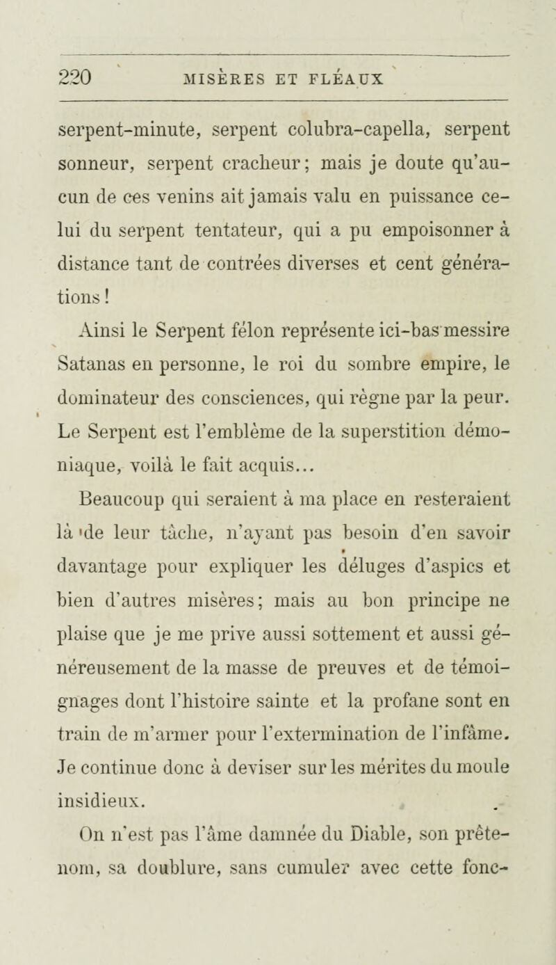 serpent-minute, serpent colubra-capella, serpent sonneur, serpent cracheur; mais je doute qu'au- cun de ces venins ait jamais yahi en puissance ce- lui du serpent tentateur, qui a pu empoisonner à distance tant de contrées diverses et cent généra- tions ! Ainsi le Serpent félon représente ici-bas messire Satanas en personne, le roi du sombre empire, le dominateur des consciences, qui règne par la peur. Le Serpent est l'emblème de la superstition démo- niaque, voilà le fait acquis... Beaucoup qui seraient à ma place en resteraient là 'de leur tâche, n'ayant pas besoin d'en savoir davantage pour expliquer les déluges d'aspics et bien d'autres misères; mais au bon principe ne plaise que je me prive aussi sottement et aussi gé- néreusement de la masse de preuves et de témoi- gnages dont l'histoire sainte et la profane sont en train de m'armer pour l'extermination de l'infâme. Je continue donc à deviser sur les mérites du moule insidieux. On n'est pas l'âme damnée du Diable, son prête- nom, sa doublure, sans cumuler avec cette fonc-