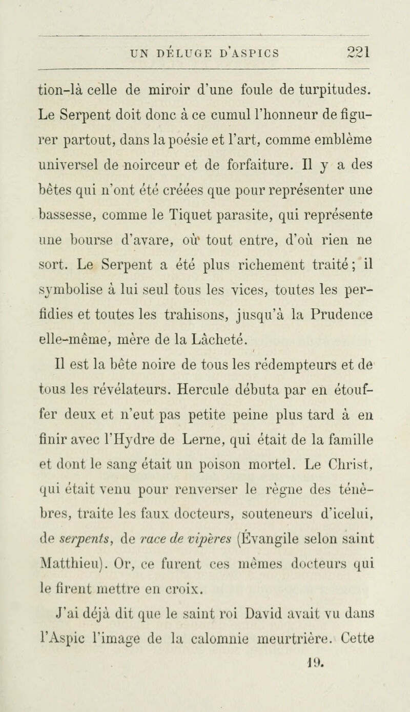 tion-là celle de miroir d'une foule de turpitudes. Le Serpent doit donc à ce cumul l'honneur de figu- rer partout, dans la poésie et l'art, comme emblème universel de noirceur et de forfaiture. Il y a des bêtes qui n'ont été créées que pour représenter une bassesse, comme le Tiquet parasite, qui représente une bourse d'avare, où' tout entre, d'où rien ne sort. Le Serpent a été plus richement traité; il symbolise à lui seul tous les vices, toutes les per- fidies et toutes les trahisons, jusqu'à la Prudence elle-même, mère de la Lâcheté. Il est la bête noire de tous les rédempteurs et de tous les révélateurs. Hercule débuta par en étouf- fer deux et n'eut pas petite peine plus tard à en finir avec l'Hydre de Lerne, qui était de la famille et dont le sang était un poison mortel. Le Christ, qui était venu pour renverser le règne des ténè- bres, traite les faux docteurs, souteneurs d'icelui, de serpents, de race de vipères (Évangile selon saint Matthieu). Or, ce furent ces mêmes docteurs qui le firent mettre en croix. J'ai déjà dit que le saint roi David avait vu dans l'Aspic l'image de Ui calomnie meurtrière. Cette 19.