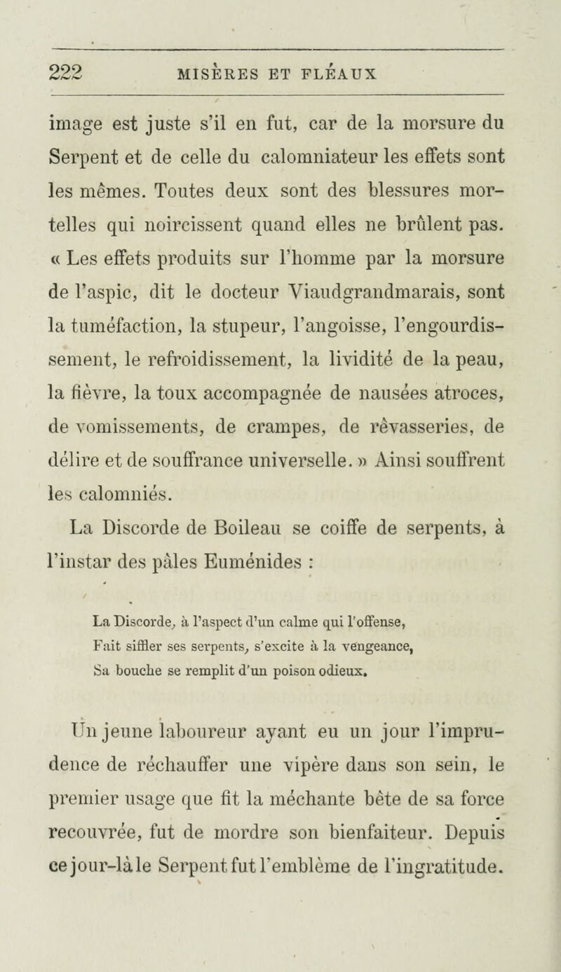image est juste s'il en fut, car de la morsure du Serpent et de celle du calomniateur les effets sont les mêmes. Toutes deux sont des blessures mor- telles qui noircissent quand elles ne brûlent pas. « Les effets produits sur l'homme par la morsure de l'aspic, dit le docteur Viaudgrandmarais, sont la tuméfaction, la stupeur, l'angoisse, l'engourdis- sement, le refroidissement, la lividité de la peau, la fièvre, la toux accompagnée de nausées atroces, de vomissements, de crampes, de rêvasseries, de délire et de souffrance universelle. » Ainsi souffrent les calomniés. La Discorde de Boileau se coiffe de serpents, à l'instar des pâles Euménides : La Discorde^ à l'aspect d'un calme qui l'offense, Fait siffler ses sei-pents^ s'excite à la vengeance, Sa bouche se remplit d'un poison odieux. Un jeune laboureur ayant eu un jour l'impru- dence de réchauffer une vipère dans son sein, le premier usage que fit la méchante bête de sa force recouvrée, fut de mordre son bienfaiteur. Depuis cejour-làle Serpent fut l'emblème de l'ingratitude.