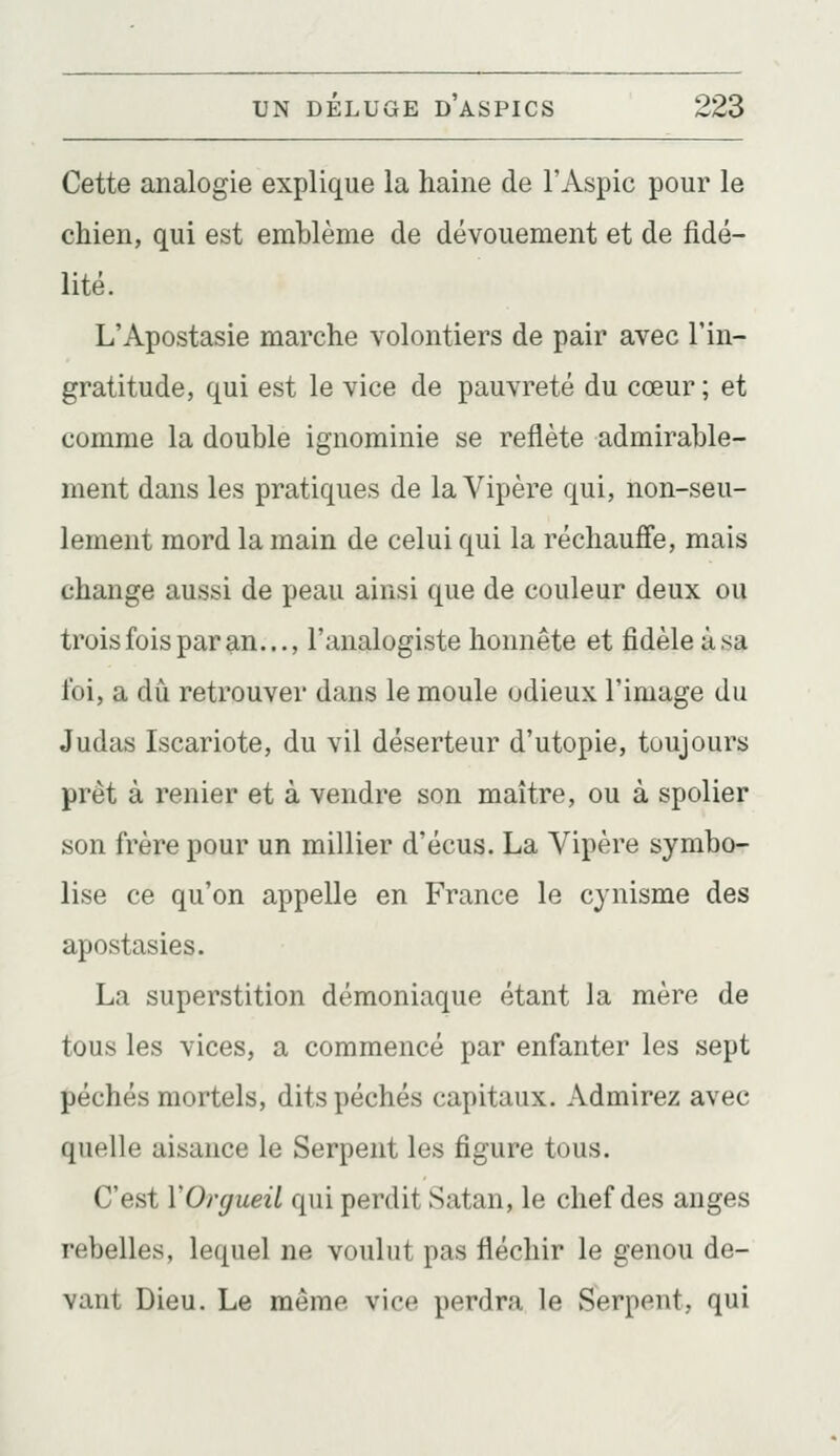 Cette analogie explique la haine de l'Aspic pour le chien, qui est emhlème de dévouement et de fidé- lité. L'Apostasie marche volontiers de pair avec l'in- gratitude, qui est le vice de pauvreté du cœur ; et comme la double ignominie se reflète admirable- ment dans les pratiques de la Vipère qui, non-seu- lement mord la main de celui qui la réchauffe, mais change aussi de peau ainsi que de couleur deux ou trois fois par an..., l'analogiste honnête et fidèle à sa foi, a dû retrouver dans le moule odieux l'image du Judas Iscariote, du vil déserteur d'utopie, toujours prêt à renier et à vendre son maître, ou à spolier son frère pour un millier d'écus. La Vipère symbo- lise ce qu'on appelle en France le cynisme des apostasies. La superstition démoniaque étant la mère de tous les vices, a commencé par enfanter les sept péchés mortels, dits péchés capitaux. Admirez avec quelle aisance le Serpent les figure tous. C'est VOrgueil qui perdit Satan, le chef des anges rebelles, lequel ne voulut pas fléchir le genou de- vant Dieu. Le même vice perdra le Serpent, qui