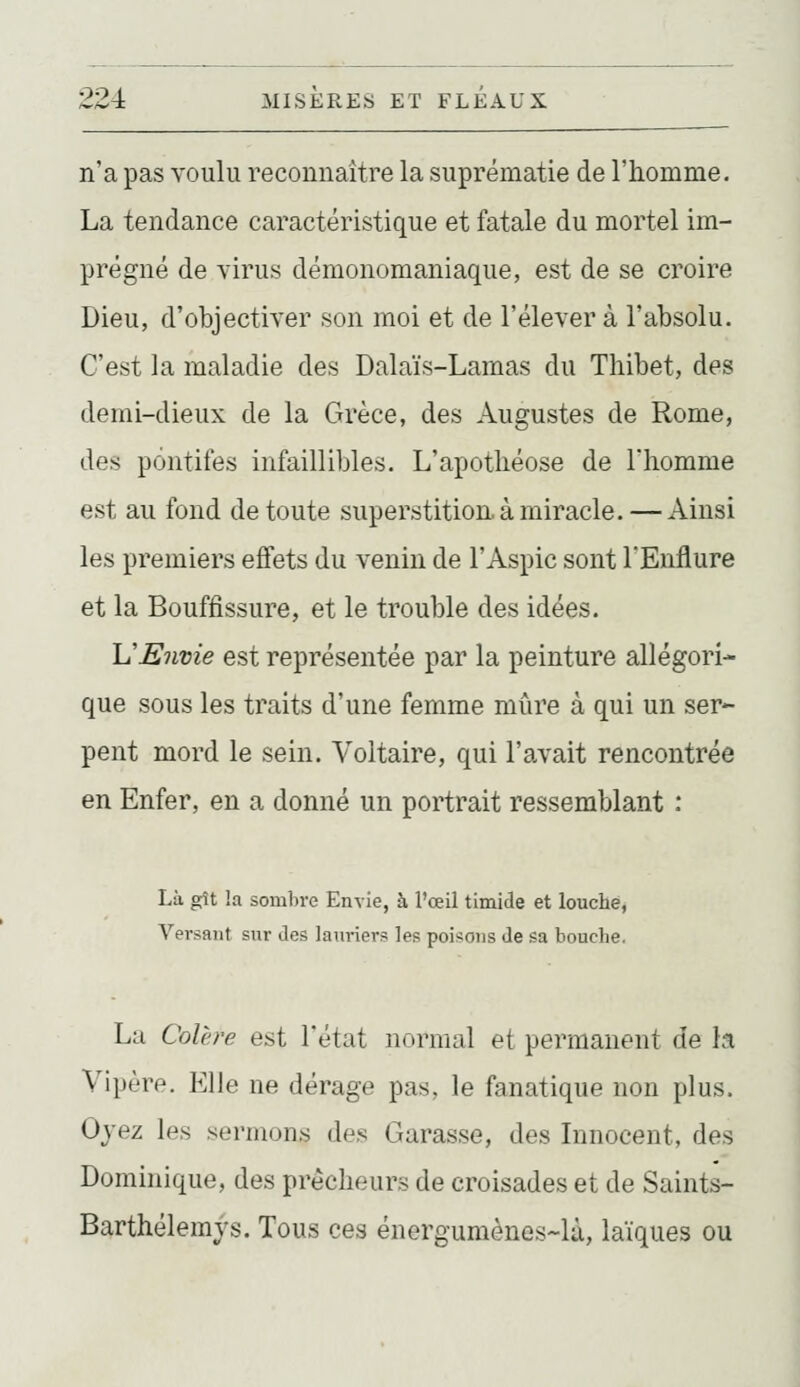 n'a pas voulu reconnaître la suprématie de l'homme. La tendance caractéristique et fatale du mortel im- prégné de virus démonomaniaque, est de se croire Dieu, d'objectiver son moi et de l'élever à l'absolu. C'est la maladie des Dalaïs-Lamas du Thibet, des demi-dieux de la Grèce, des Augustes de Rome, des pontifes infaillibles. L'apothéose de Thomme est au fond de toute superstition, à miracle. — Ainsi les premiers effets du venin de l'Aspic sont l'Enflure et la Bouffissure, et le trouble des idées. h'Envie est représentée par la peinture allégori- que sous les traits d'une femme mûre à qui un ser- pent mord le sein. Voltaire, qui l'avait rencontrée en Enfer, en a donné un portrait ressemblant : Là gît !a sombre Envie, à l'œil timide et louché, Versant sur des lanriers les poisons de sa bouche. La Colère est l'état normal et permanent de h Vipère. Elle ne dérage pas, le fanatique non plus. Ojez les sermons des Garasse, des Innocent, des Dominique, des prêcheurs de croisades et de Saints- Barthélemys. Tous ces énergumènes-là, laïques ou
