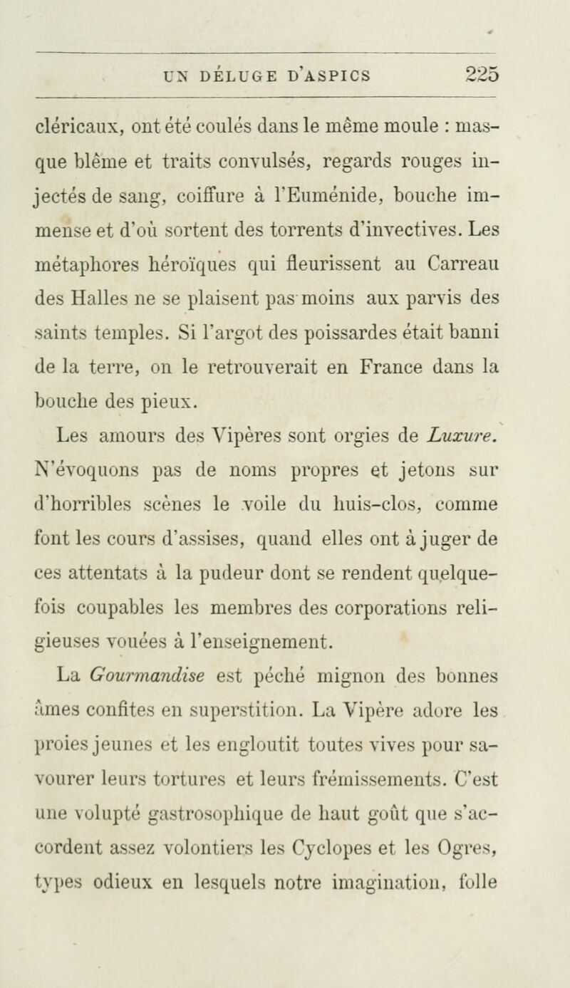 cléricaux, ont été coulés dans le même moule : mas- que blême et traits conyulsés, regards rouges in- jectés de sang, coiffure à l'Euménide, bouche im- mense et d'où sortent des torrents d'invectives. Les métaphores héroïques qui fleurissent au Carreau des Halles ne se plaisent pas- moins aux parvis des saints temples. Si l'argot des poissardes était banni de la terre, on le retrouverait en France dans la bouche des pieux. Les amours des Vipères sont orgies de Luxure. N'évoquons pas de noms propres et jetons sur d'horribles scènes le voile du huis-clos, comme font les cours d'assises, quand elles ont à juger de ces attentats à la pudeur dont se rendent quelque- fois coupables les membres des corporations reli- gieuses vouées à l'enseignement. La Gourmandise est péché mignon des bonnes âmes confites en superstition. La Vipère adore les proies jeunes et les engloutit toutes vives pour sa- vourer leurs tortures et leurs frémissements. C'est une volupté gastrosophique de haut goût que s'ac- cordent assez volontiers les Cyclopes et les Ogres, types odieux en lesquels notre imagination, folle