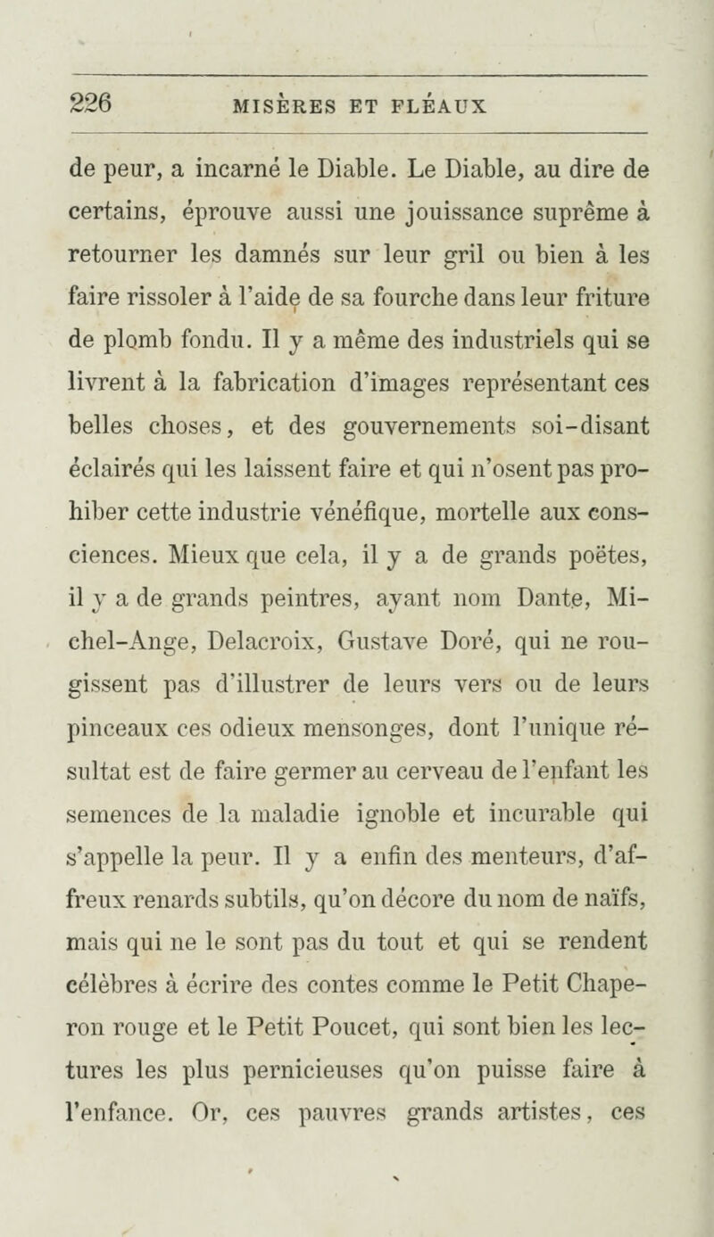 de peur, a incarné le Diable. Le Diable, au dire de certains, éprouve aussi une jouissance suprême à retourner les damnés sur leur gril ou bien à les faire rissoler à l'aide de sa fourche dans leur friture de plomb fondu. Il y a même des industriels qui se livrent à la fabrication d'images représentant ces belles choses, et des gouvernements soi-disant éclairés qui les laissent faire et qui n'osent pas pro- hiber cette industrie vénéfique, mortelle aux cons- ciences. Mieux que cela, il y a de grands poëtes, il y a de grands peintres, ayant nom Dante, Mi- chel-Ange, Delacroix, Gustave Doré, qui ne rou- gissent pas d'illustrer de leurs vers ou de leurs pinceaux ces odieux mensonges, dont l'unique ré- sultat est de faire germer au cerveau de l'enfant les semences de la maladie ignoble et incurable qui s'appelle la peur. Il y a enfin des menteurs, d'af- freux renards subtils, qu'on décore du nom de naïfs, mais qui ne le sont pas du tout et qui se rendent célèbres à écrire des contes comme le Petit Chape- ron rouge et le Petit Poucet, qui sont bien les lec- tures les plus pernicieuses qu'on puisse faire à l'enfance. Or, ces pauvres grands artistes, ces