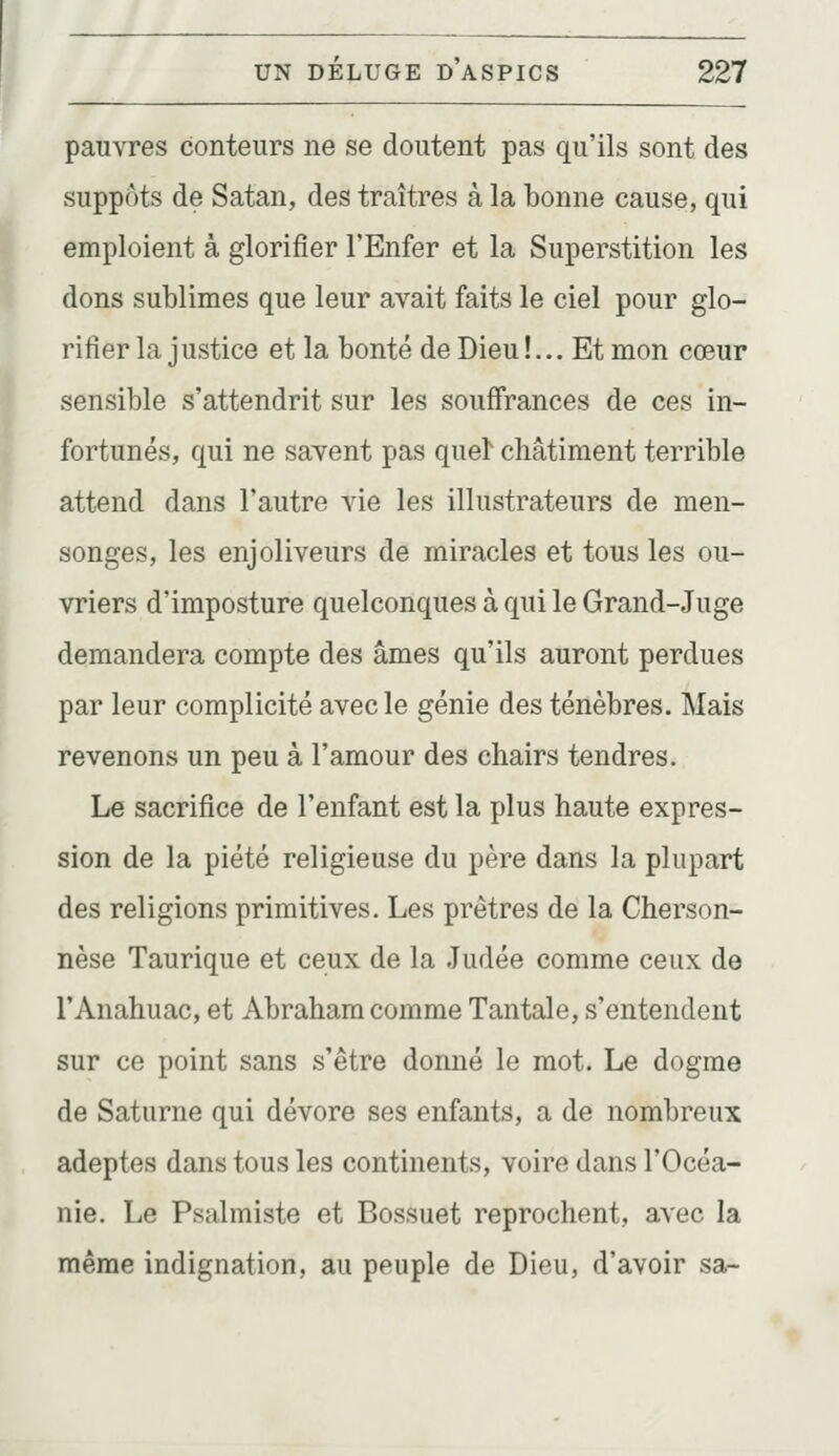 pauvres conteurs ne se doutent pas qu'ils sont des suppôts de Satan, des traîtres à la bonne cause, qui emploient à glorifier l'Enfer et la Superstition les dons sublimes que leur avait faits le ciel pour glo- rifier la j ustice et la bonté de Dieu !... Et mon cœur sensible s'attendrit sur les souffrances de ces in- fortunés, qui ne savent pas queï châtiment terrible attend dans l'autre vie les illustrateurs de men- songes, les enjoliveurs de miracles et tous les ou- vriers d'imposture quelconques à qui le Grand-Juge demandera compte des âmes qu'ils auront perdues par leur complicité avec le génie des ténèbres. Mais revenons un peu à l'amour des chairs tendres. Le sacrifice de l'enfant est la plus haute expres- sion de la piété religieuse du père dans la plupart des religions primitives. Les prêtres de la Cherson- nèse Taurique et ceux de la Judée comme ceux de l'Anahuac, et Abraham comme Tantale, s'entendent sur ce point sans s'être donné le mot. Le dogme de Saturne qui dévore ses enfants, a de nombreux adeptes dans tous les continents, voire dans l'Océa- nie. Le Psalmiste et Bossuet reprochent, avec la même indignation, au peuple de Dieu, d'avoir sa-