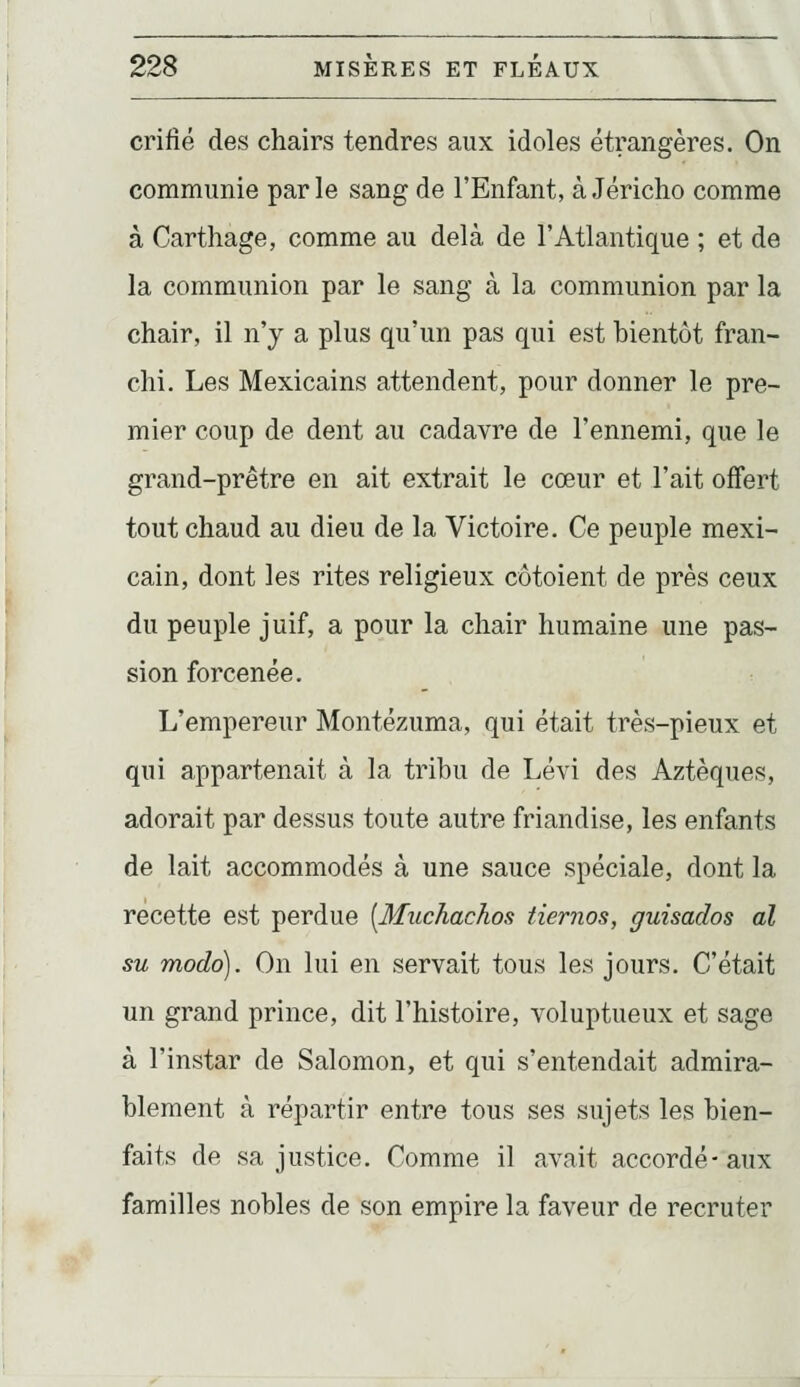 crifié des chairs tendres aux idoles étrangères. On communie par le sang de l'Enfant, à Jéricho comme à Carthage, comme au delà de l'Atlantique ; et de la communion par le sang à la communion par la chair, il n'y a plus qu'un pas qui est bientôt fran- chi. Les Mexicains attendent, pour donner le pre- mier coup de dent au cadavre de l'ennemi, que le grand-prêtre en ait extrait le cœur et l'ait offert tout chaud au dieu de la Victoire. Ce peuple mexi- cain, dont les rites religieux côtoient de près ceux du peuple juif, a pour la chair humaine une pas- sion forcenée. L'empereur Montézuma, qui était très-pieux et qui appartenait à la tribu de Lévi des Aztèques, adorait par dessus toute autre friandise, les enfants de lait accommodés à une sauce spéciale, dont la recette est perdue [Muchachos tiernos, guisados al su modo). On lui en servait tous les jours. C'était un grand prince, dit l'histoire, voluptueux et sage à l'instar de Salomon, et qui s'entendait admira- blement à répartir entre tous ses sujets les bien- faits de sa justice. Comme il avait accordé-aux familles nobles de son empire la faveur de recruter