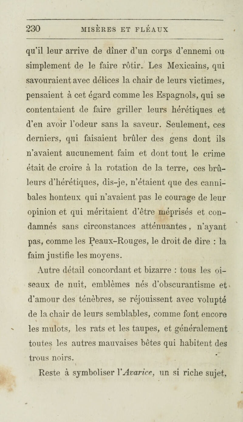 qu'il leur arrive de dîner d'un corps d'ennemi ou simplement de le faire rôtir. Les Mexicains, qui savouraient avec délices la chair de leurs victimes, pensaient à cet égard comme les Espagnols, qui se contentaient de faire griller leurs hérétiques et d'en avoir l'odeur sans la saveur. Seulement, ces derniers, qui faisaient brûler des gens dont ils n'avaient aucunement faim et dont tout le crime était de croire à la rotation de la terre, ces brû- leurs d'hérétiques, dis-je, n'étaient que des canni- bales honteux qui n'avaient pas le courage de leur opinion et qui méritaient d'être méprisés et con- damnés sans circonstances atténuantes, n'ayant pas, comme les Peaux-Rouges, le droit de dire : la faim justifie les moyens. Autre détail concordant et bizarre : tous les oi- seaux de nuit, emblèmes nés d'obscurantisme et- d'amour des ténèbres, se réjouissent avec volupté de la chair de leurs semblables, comme font encore les mulots, les rats et les taupes, et généralement toutes les autres mauvaises bêtes qui habitent des trous noirs. Reste à symboliser Y Avarice, un si riche sujet,