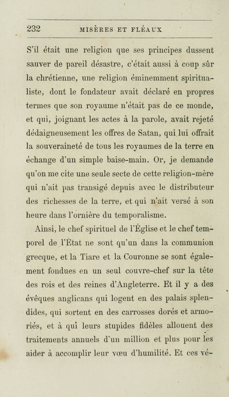 S'il était une religion que ses principes dussent sauver de pareil désastre, c'était aussi à coup sûr la chrétienne, une religion éminemment spiritua- liste, dont le fondateur avait déclaré en propres termes que son royaume n'était pas de ce monde, et qui, joignant les actes à la parole, avait rejeté dédaigneusement les offres de Satan, qui lui offrait la souveraineté de tous les royaumes de la terre en échange d'un simple baise-main. Or, je demande qu'on me cite une seule secte de cette religion-mère qui n'ait pas transigé depuis avec le distributeur des richesses de la terre, et qui n'ait versé à son heure dans rornière du temporalisme. Ainsi, le chef spirituel de l'Église et le chef tem- porel de l'État ne sont qu'un dans la communion grecque, et la Tiare et la Couronne se sont égale- ment fondues en un seul couvre-chef sur la tête des rois et des reines d'Angleterre. Et il y a des évêques anglicans qui logent en des palais splen- dides, qui sortent en des carrosses dorés et armo- riés, et à qui leurs stupides fidèles allouent des traitements annuels d'un million et plus pour les aider à accomplir leur vœu d'humilité. Et ces vé-