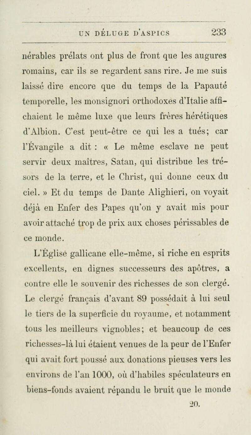 nérables prélats ont plus de front que les augures romains, car ils se regardent sans rire. Je me suis laissé dire encore que du temps de la Papauté temporelle, les monsignori orthodoxes d'Italie affi- chaient le même luxe que leurs frères hérétiques d'Albion. C'est peut-être ce qui les a tués; car l'Évangile a dit : « Le même esclave ne peut servir deux maîtres, Satan, qui distribue les tré- sors de la terre, et le Christ, qui donne ceux du ciel. » Et du temps de Dante Alighieri, on voyait déjà en Enfer des Papes qu'on y avait mis pour avoir attaché trop de prix aux choses périssables de ce monde. L'Église gallicane elle-même, si riche en esprits excellents, en dignes successeurs des apôtres, a contre elle le souvenir des richesses de son clergé. Le clergé français d'avant 89 possédait à lui seul le tiers de la superficie du royaume, et notamment tous les meilleurs vignobles; et beaucoup de ces richesses-là lui étaient venues de la peur de l'Enfer qui avait fort poussé aux donations pieuses vers les environs de l'an 1000, où d'habiles spéculateurs en biens-fonds avaient répandu le bruit que le monde 20.