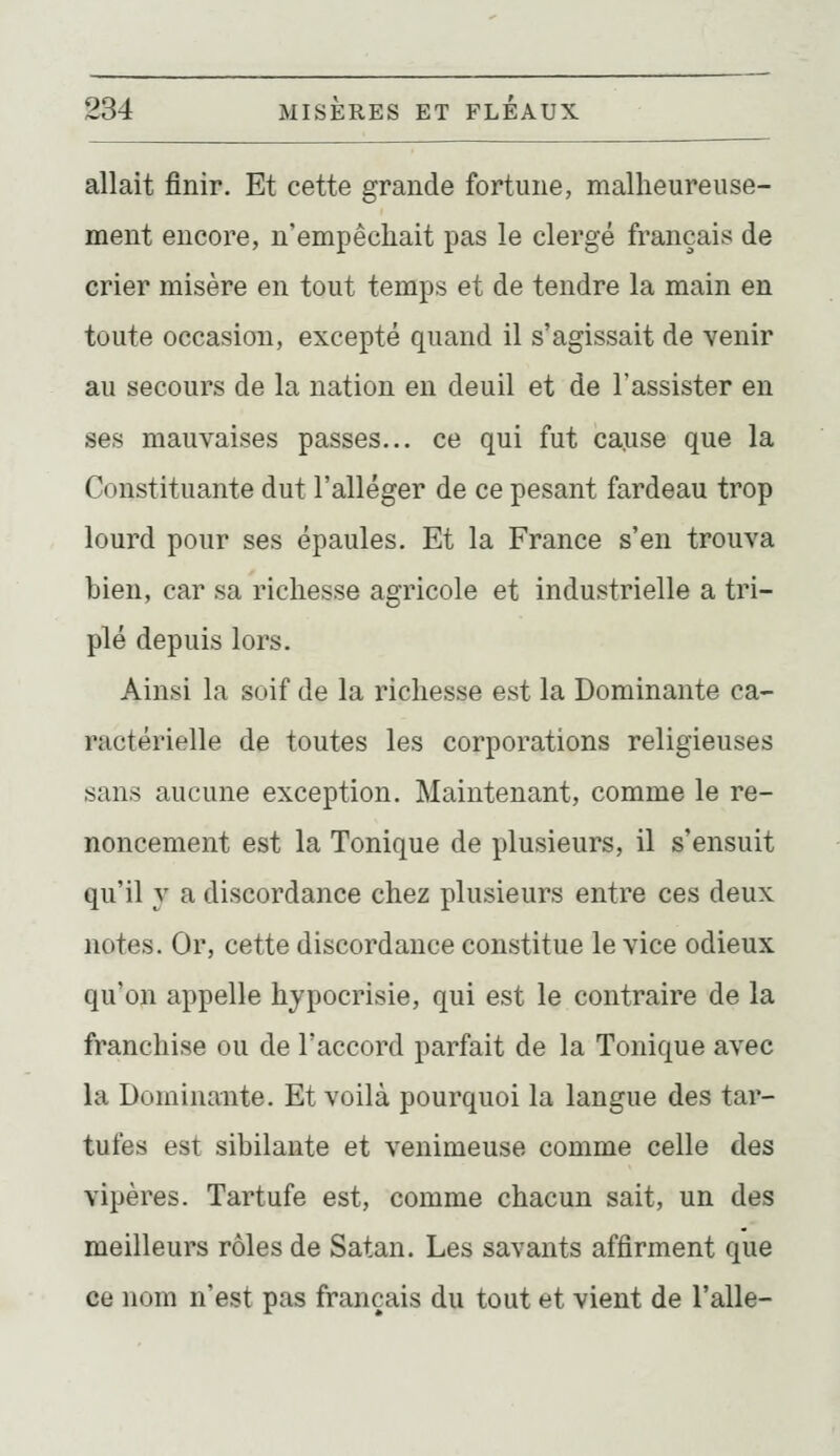 allait finir. Et cette grande fortune, malheureuse- ment encore, n'empêchait pas le clergé français de crier misère en tout temps et de tendre la main en toute occasion, excepté quand il s'agissait de venir au secours de la nation en deuil et de l'assister en ses mauvaises passes... ce qui fut cause que la Constituante dut l'alléger de ce pesant fardeau trop lourd pour ses épaules. Et la France s'en trouva bien, car sa richesse agricole et industrielle a tri- plé depuis lors. Ainsi la soif de la richesse est la Dominante ca- ractérielle de toutes les corporations religieuses sans aucune exception. Maintenant, comme le re- noncement est la Tonique de plusieurs, il s'ensuit qu'il y a discordance chez plusieurs entre ces deux notes. Or, cette discordance constitue le vice odieux qu'on appelle hypocrisie, qui est le contraire de la franchise ou de l'accord parfait de la Tonique avec la Dominante. Et voilà pourquoi la langue des tar- tufes est sibilante et venimeuse comme celle des vipères. Tartufe est, comme chacun sait, un des meilleurs rôles de Satan. Les savants affirment que ce nom n'est pas français du tout et vient de l'aile-