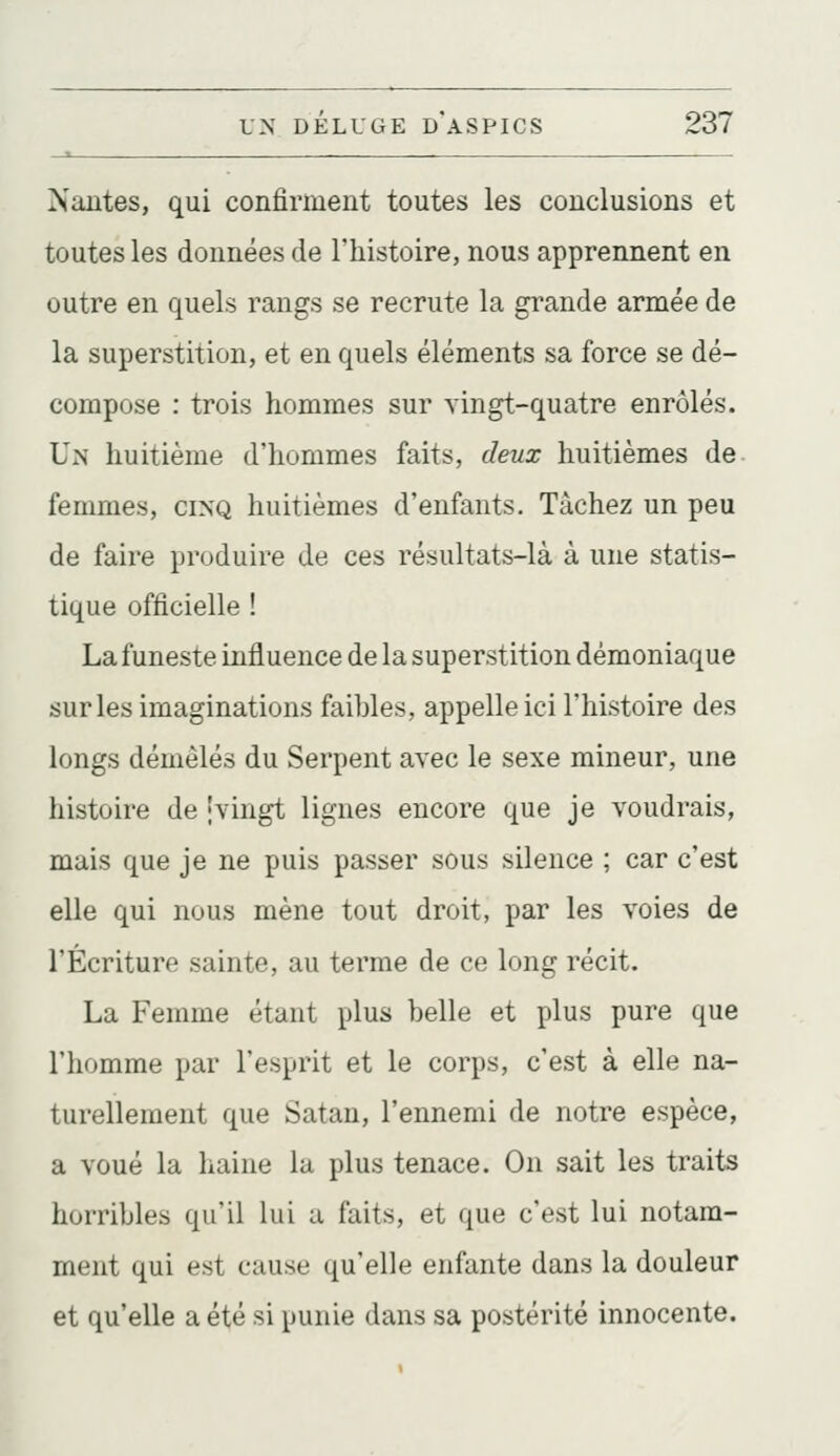 Nantes, qui confirment toutes les conclusions et toutes les données de l'histoire, nous apprennent en outre en quels rangs se recrute la grande armée de la superstition, et en quels éléments sa force se dé- compose : trois hommes sur vingt-quatre enrôlés. Un huitième d'hommes faits, deux huitièmes de. femmes, cinq huitièmes d'enfants. Tâchez un peu de faire produire de ces résultats-là à une statis- tique officielle ! La funeste influence de la superstition démoniaque sur les imaginations faibles, appelle ici l'histoire des longs démêlés du Serpent avec le sexe mineur, une histoire de ivingt lignes encore que je voudrais, mais que je ne puis passer sous silence ; car c'est elle qui nous mène tout droit, par les voies de l'Écriture sainte, au terme de ce long récit. La Femme étant plus belle et plus pure que l'homme par l'esprit et le corps, c'est à elle na- turellement que Satan, l'ennemi de notre espèce, a voué la haine la plus tenace. On sait les traits horribles qu'il lui a faits, et que c'est lui notam- ment qui est cause qu'elle enfante dans la douleur et qu'elle a été si punie dans sa postérité innocente.