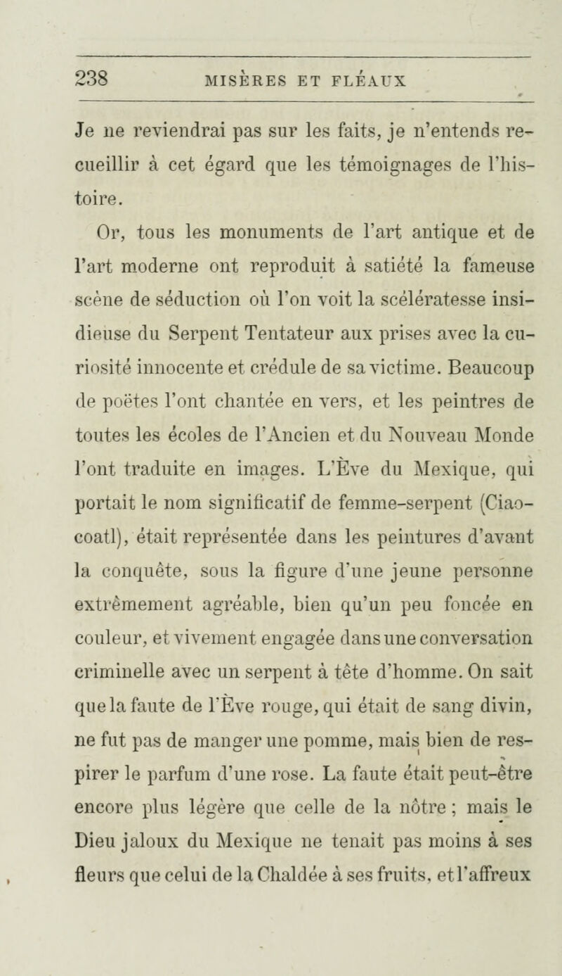 Je ne reviendrai pas sur les faits, je n'entends re- cueillir à cet égard que les témoignages de l'his- toire. Or, tous les monuments de l'art antique et de l'art m.oderne ont reproduit à satiété la fameuse scène de séduction où l'on voit la scélératesse insi- dieuse du Serpent Tentateur aux prises avec la cu- riosité innocente et crédule de sa victime. Beaucoup de poètes l'ont chantée en vers, et les peintres de toutes les écoles de l'Ancien et du Nouveau Monde l'ont traduite en images. L'Eve du Mexique, qui portait le nom significatif de femme-serpent (Ciao- coatl), était représentée dans les peintures d'avant la conquête, sous la figure d'une jeune personne extrêmement agréable, bien qu'un peu foncée en couleur, et vivement engagée dans une conversation criminelle avec un serpent à tête d'homme. On sait que la faute de l'Eve rouge, qui était de sang divin, ne fut pas de manger une pomme, mais bien de res- pirer le parfum d'une rose. La faute était peut-être encore plus légère que celle de la nôtre ; mais le Dieu jaloux du Mexique ne tenait pas moins à ses fleurs que celui de la Chaldée à ses fruits, et l'affreux