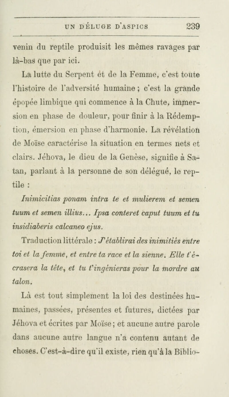 venin du reptile produisit les mêmes ravages par là-bas que par ici. La lutte du Serpent et de la Femme, c'est toute l'histoire de l'adversité humaine ; c'est la grande épopée limbique qui commence à la Chute, immer- sion en phase de douleur, pour finir à la Rédemp- tion, émersion en phase d'harmonie. La révélation de Moïse caractérise la situation en termes nets et clairs. Jéhova, le dieu de la Genèse, signifie à Sa- tan, parlant à la personne de son délégué, le rep- tile : Inimicitias ponam intra te et mulierem et semen tuum et semen illius... Ipsa conteret caput tuum et tu insidiaberis calcaneo ejus. Traduction littérale : JTétablirai des inimitiés entre toi et la femme, et entre ta race et la sienne. Elle t'é- crasera la tête, et tu Vingénieras pour la mordre au talon. Là est tout simplement la loi des destinées hu- maines, passées, présentes et futures, dictées par Jéhova et écrites par Moïse ; et aucune autre parole dans aucune autre langue n'a contenu autant de choses. C'est-à-dire qu'il existe, rien qu'à la Biblio-