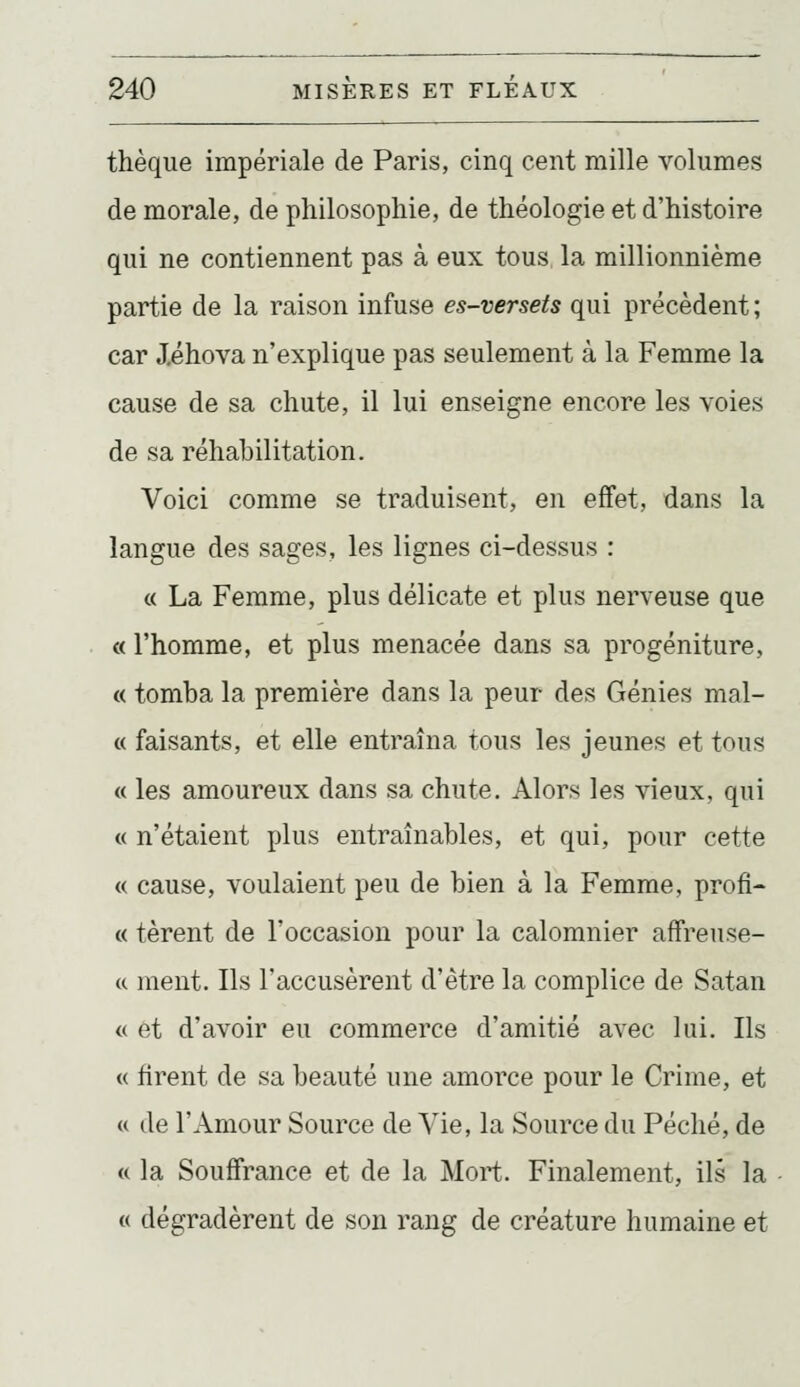thèque impériale de Paris, cinq cent mille volumes de morale, de philosophie, de théologie et d'histoire qui ne contiennent pas à eux tous la millionnième partie de la raison infuse es-versets qui précèdent ; car J.éhova n'explique pas seulement à la Femme la cause de sa chute, il lui enseigne encore les voies de sa réhabilitation. Voici comme se traduisent, en effet, dans la langue des sages, les lignes ci-dessus : « La Femme, plus délicate et plus nerveuse que « l'homme, et plus menacée dans sa progéniture, « tomba la première dans la peur des Génies mal- « faisants, et elle entraîna tous les jeunes et tous « les amoureux dans sa chute. Alors les vieux, qui « n'étaient plus entraînables, et qui, pour cette « cause, voulaient peu de bien à la Femme, profit « tèrent de l'occasion pour la calomnier affreuse- (c ment. Ils l'accusèrent d'être la complice de Satan <( et d'avoir eu commerce d'amitié avec lui. Ils « firent de sa beauté une amorce pour le Crime, et « de l'Amour Source de Vie, la Source du Péché, de « la Souffrance et de la Mort. Finalement, ils la « dégradèrent de son rang de créature humaine et