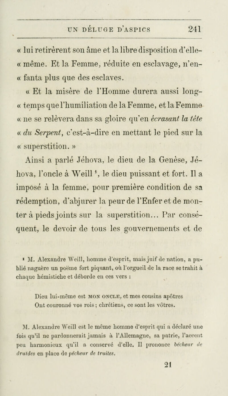 « lui retirèrent son âme et la libre disposition d'elle- « même. Et la Femme, réduite en esclavage, n'en- « fanta plus que des esclaves. « Et la misère de l'Homme durera aussi long- « temps que l'humiliation de la Femme, et la Femme « ne se relèvera dans sa gloire qu'en écrasant la tête « du Serpent, c'est-à-dire en mettant le pied sur la « superstition. » Ainsi a parlé Jéhova, le dieu de la Genèse, Jé- hûva, l'oncle à Weill \ le dieu puissant et fort. Il a imposé à la femme, pour première condition de sa rédemption, d'abjurer la peur de l'Enfer et de mon- ter à pieds joints sur la superstition... Par consé- quent, le devoir de tous les gouvernements et de • M. Alexandre Weill, homme d'esprit, mais jnif de nation, a pu- blié naguère un poëme fort piquant, où l'orgueil de la race se trahit à chaque hémistiche et déborde en ces vers : Dieu lui-même est mon oncle, et mes cousins apôtres Ont couronné vos rois ; chrétiens, ce sont les vôtres. M. Alexandre \\'eill est le même homme d'esprit qui a déclaré une l'ois qu'il ne pardonnerait jamais à l'Allemagne, sa patrie, l'accent peu harmonieux qu'il a conservé d'elle. Il prononce bêcheur Je druides en place de pécheur de truites. 21