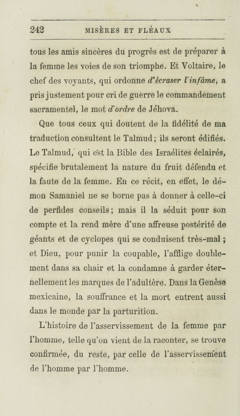 tous les amis sincères du progrès est de préparer à la femme les voies de son triomphe. Et Voltaire, le chef des voyants, qui ordonne d'écraser Xinfâme, a pris justement pour cri de guerre le commandement sacramentel, le mot d'ordre de Jéhova. Que tous ceux qui doutent de la fidélité de ma traduction consultent le Talmud ; ils seront édifiés. Le Talmud, qui est la Bible des Israélites éclairés, spécifie brutalement la nature du fruit défendu et la faute de la femme. En ce récit, en effet, le dé- mon Samaniel ne se borne pas à donner à celle-ci de perfides conseils ; mais il la séduit pour son compte et la rend mère d'une affreuse postérité de géants et de cyclopes qui se conduisent très-mal ; et Dieu, pour punir la coupable, l'afflige double- ment dans sa chair et la condamne à garder éter- nellement les marques de l'adultère. Dans la Genèse mexicaine, la souffrance et la mort entrent aussi dans le monde par la parturition. L'histoire de l'asservissement de la femme par l'homme, telle qu'on vient de la raconter, se trouve confirmée, du reste, par celle de l'asservissement de l'homme par l'homme.
