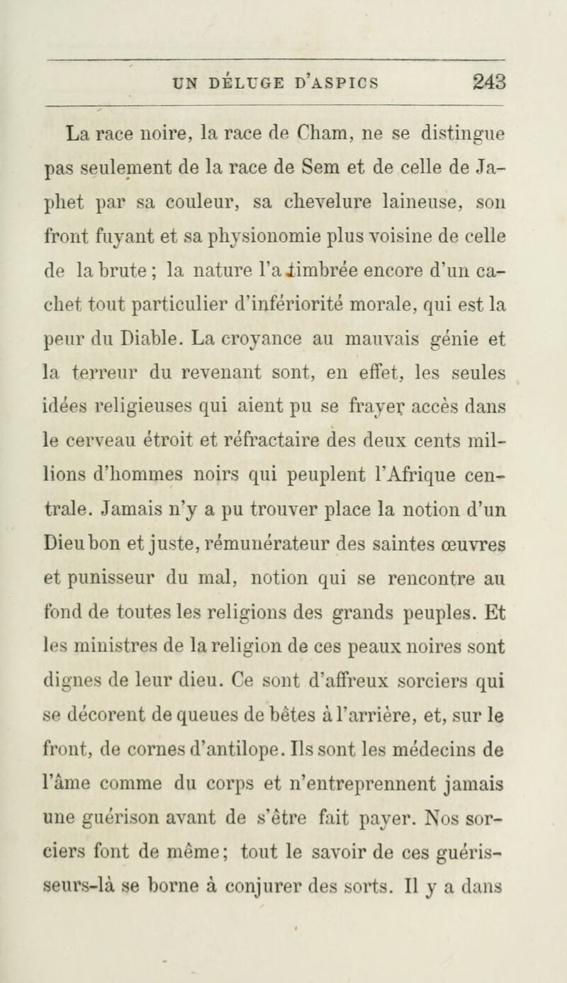 La race noire, la race de Cham, ne se distingue pas seulement de la race de Sem et de celle de Ja- phet par sa couleur, sa chevelure laineuse, sou front fuyant et sa physionomie plus voisine de celle de la brute ; la nature l'a iimbrée encore d'un ca- chet tout particulier d'infériorité morale, qui est la peur du Diable. La croyance au mauvais génie et la terreur du revenant sont, en effet, les seules idées religieuses qui aient pu se frayer accès dans le cerveau étroit et réfractaire des deux cents mil- lions d'hommes noirs qui peuplent l'Afrique cen- trale. Jamais n'y a pu trouver place la notion d'un Dieu bon et juste, rémunérateur des saintes œuvres et punisseur du mal, notion qui se rencontre au fond de toutes les religions des grands peuples. Et les ministres de la religion de ces peaux noires sont dignes de leur dieu. Ce sont d'affreux sorciers qui se décorent de queues de bêtes à l'arrière, et, sur le front, de cornes d'antilope. Ils sont les médecins de l'âme comme du corps et n'entreprennent jamais une guérison avant de s'être fait payer. Nos sor- ciers font de même ; tout le savoir de ces guéris- seurs-là se borne à conjurer des sorts. Il y a dans