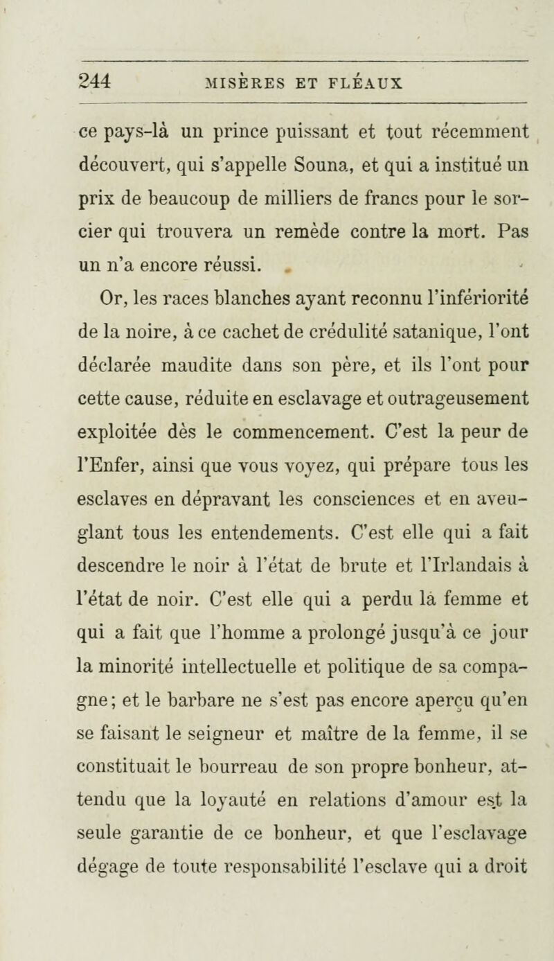ce pays-là un prince puissant et tout récemment découvert, qui s'appelle Souna, et qui a institué un prix de beaucoup de milliers de francs pour le sor- cier qui trouvera un remède contre la mort. Pas un n'a encore réussi. . Or, les races blanches ayant reconnu l'infériorité de la noire, à ce cachet de crédulité satanique, l'ont déclarée maudite dans son père, et ils l'ont pour cette cause, réduite en esclavage et outrageusement exploitée dès le commencement. C'est la peur de l'Enfer, ainsi que vous voyez, qui prépare tous les esclaves en dépravant les consciences et en aveu- glant tous les entendements. C'est elle qui a fait descendre le noir à l'état de brute et l'Irlandais à l'état de noir. C'est elle qui a perdu là femme et qui a fait que l'homme a prolongé jusqu'à ce jour la minorité intellectuelle et politique de sa compa- gne ; et le barbare ne s'est pas encore aperçu qu'en se faisant le seigneur et maître de la femme, il se constituait le bourreau de son propre bonheur, at- tendu que la loyauté en relations d'amour est la seule garantie de ce bonheur, et que l'esclavage dégage de toute responsabilité l'esclave qui a droit
