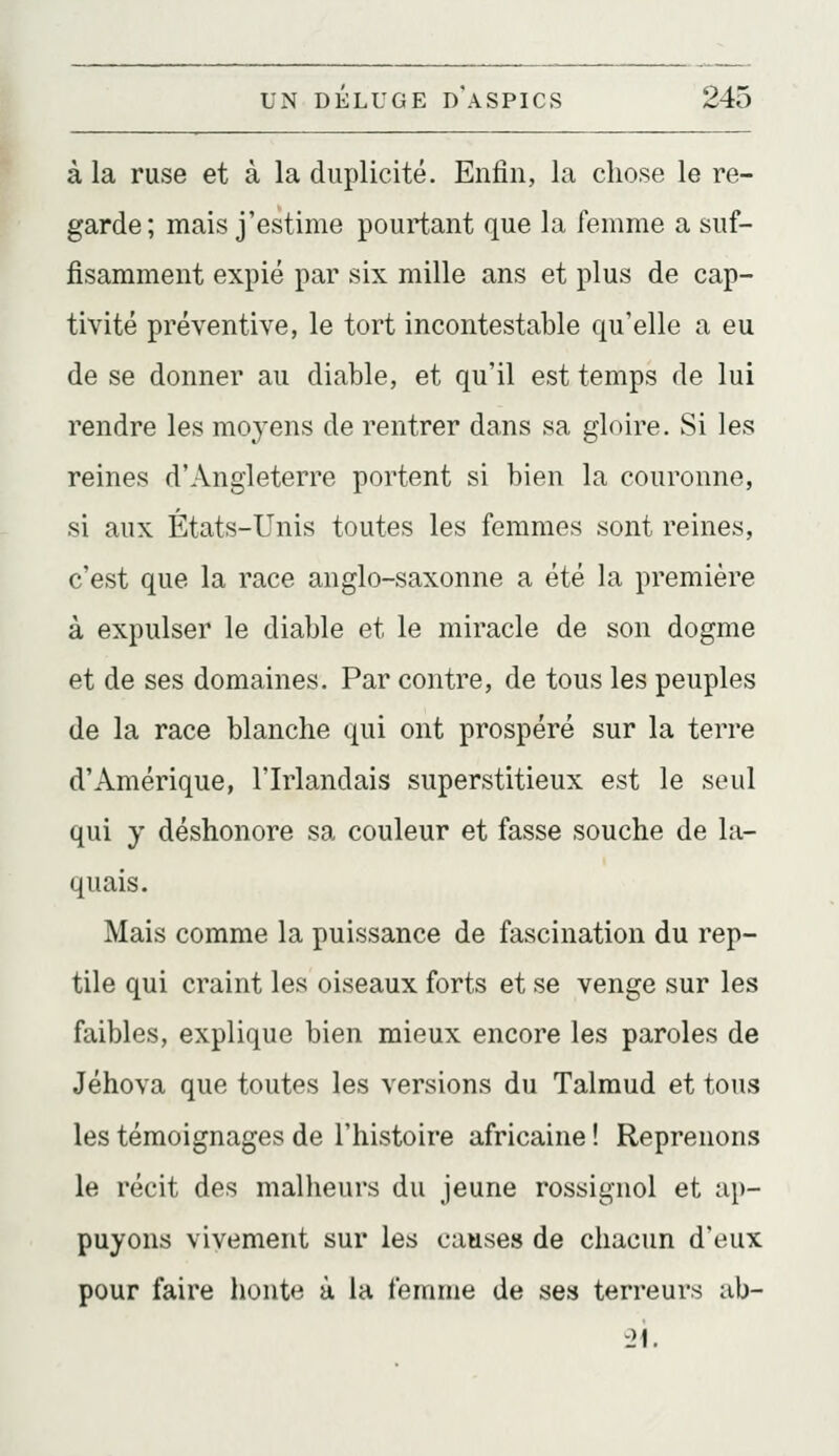 à la ruse et à la duplicité. Enfin, la chose le re- garde; mais j'estime pourtant que la femme a suf- fisamment expié par six mille ans et plus de cap- tivité préventive, le tort incontestable qu'elle a eu de se donner au diable, et qu'il est temps de lui rendre les moyens de rentrer dans sa gloire. Si les reines d'Angleterre portent si bien la couronne, si aux États-Unis toutes les femmes sont reines, c'est que la race anglo-saxonne a été la première à expulser le diable et le miracle de son dogme et de ses domaines. Par contre, de tous les peuples de la race blanche qui ont prospéré sur la terre d'Amérique, l'Irlandais superstitieux est le seul qui y déshonore sa couleur et fasse souche de la- quais. Mais comme la puissance de fascination du rep- tile qui craint les oiseaux forts et se venge sur les faibles, explique bien mieux encore les paroles de Jéhova que toutes les versions du Talmud et tous les témoignages de l'histoire africaine ! Reprenons le récit des malheurs du jeune rossignol et ap- puyons vivement sur les causes de chacun d'eux pour faire honte à la femme de ses terreurs ub- 2i.