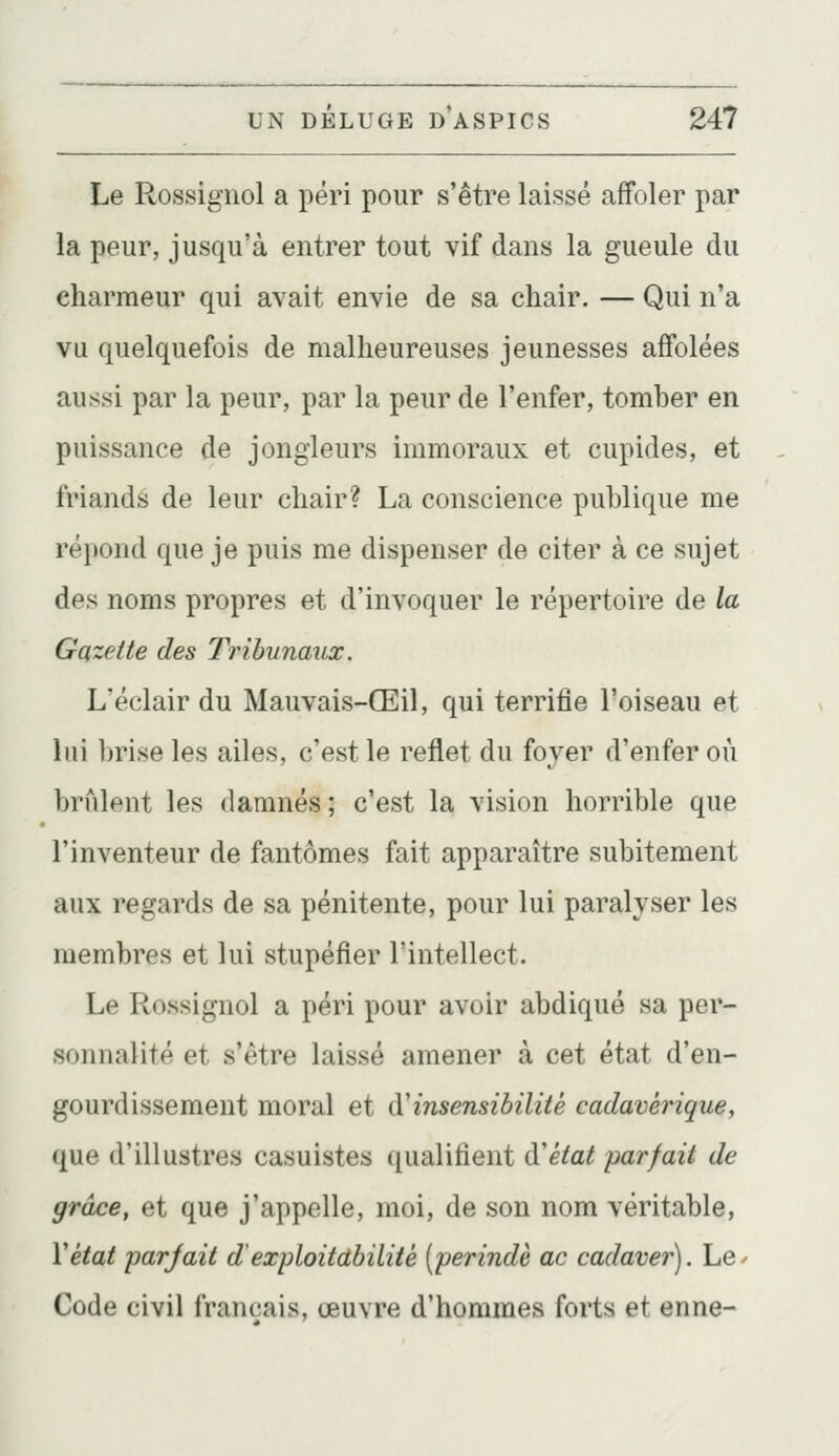 Le Rossignol a péri pour s'être laissé affoler par la peur, jusqu'à entrer tout vif dans la gueule du charmeur qui avait envie de sa chair. — Qui n'a vu quelquefois de malheureuses jeunesses affolées aussi par la peur, par la peur de l'enfer, tomber en puissance de jongleurs immoraux et cupides, et friands de leur chair? La conscience publique me répond que je puis me dispenser de citer à ce sujet des noms propres et d'invoquer le répertoire de la Gazette des Tribunaux. L'éclair du Mauvais-Œil, qui terrifie l'oiseau et lui brise les ailes, c'est le reflet du foyer d'enfer où brûlent les damnés ; c'est la vision horrible que l'inventeur de fantômes fait apparaître subitement aux regards de sa pénitente, pour lui paralyser les membres et lui stupéfier l'intellect. Le Rossignol a péri pour avoir abdiqué sa per- sonnalité et s'être laissé amener à cet état d'en- gourdissement moral et (yinsensibilité cadavérique, que d'illustres casuistes qualifient (ïétat parfait de grâce, et que j'appelle, moi, de son nom véritable, Vétat parjait d'exploitdbilité [perindè ac cadaver). Le^ Code civil français, œuvre d'hommes forts et enne-