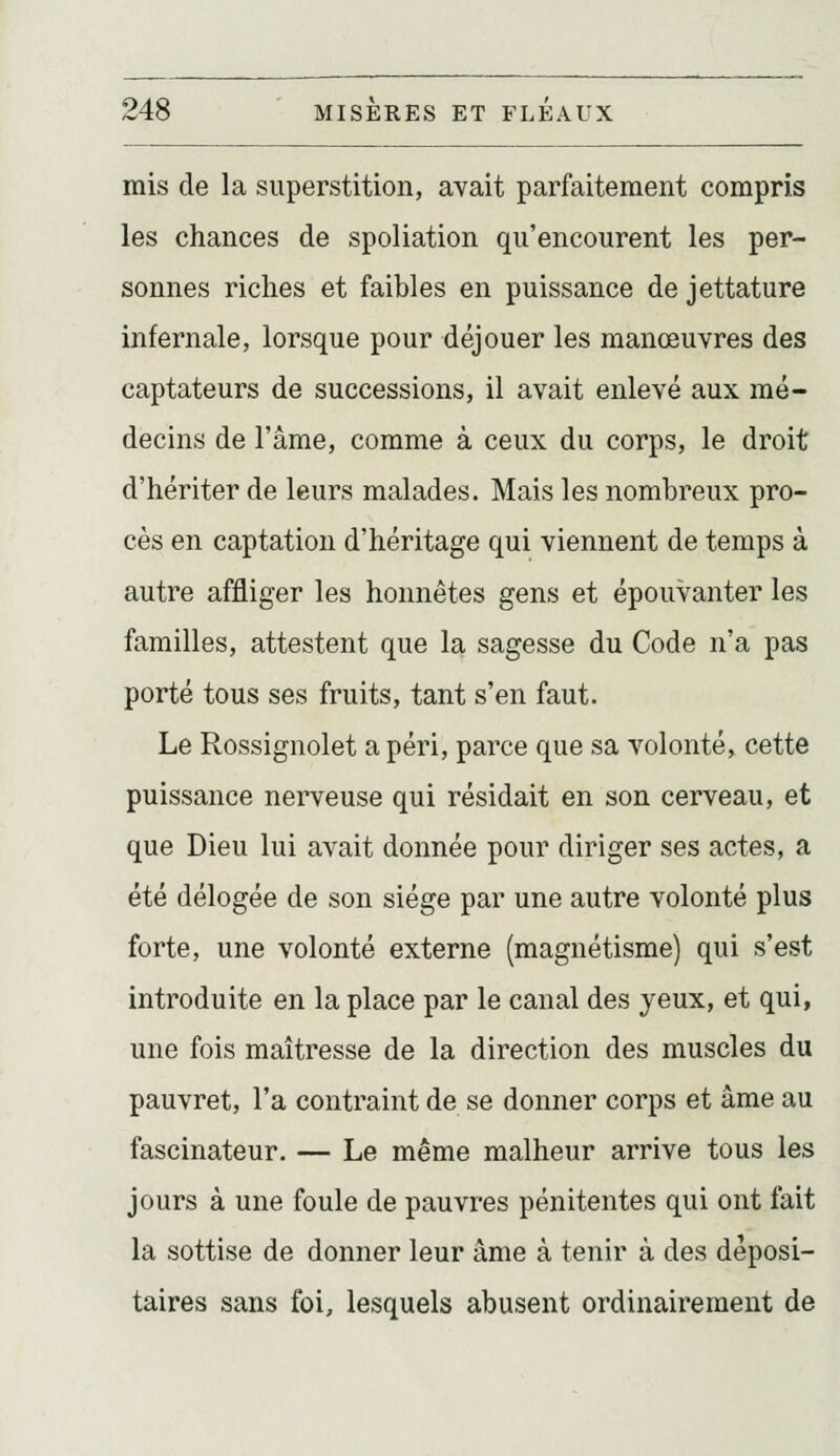mis de la superstition, avait parfaitement compris les chances de spoliation qu'encourent les per- sonnes riches et faibles en puissance de jettature infernale, lorsque pour déjouer les manœuvres des captateurs de successions, il avait enlevé aux mé- decins de l'âme, comme à ceux du corps, le droit d'hériter de leurs malades. Mais les nombreux pro- cès en captation d'héritage qui viennent de temps à autre affliger les honnêtes gens et épouvanter les familles, attestent que la sagesse du Code n'a pas porté tous ses fruits, tant s'en faut. Le Rossignolet a péri, parce que sa volonté, cette puissance nerveuse qui résidait en son cerveau, et que Dieu lui avait donnée pour diriger ses actes, a été délogée de son siège par une autre volonté plus forte, une volonté externe (magnétisme) qui s'est introduite en la place par le canal des yeux, et qui, une fois maîtresse de la direction des muscles du pauvret, l'a contraint de se donner corps et âme au fascinateur. — Le même malheur arrive tous les jours à une foule de pauvres pénitentes qui ont fait la sottise de donner leur âme à tenir à des déposi- taires sans foi, lesquels abusent ordinairement de