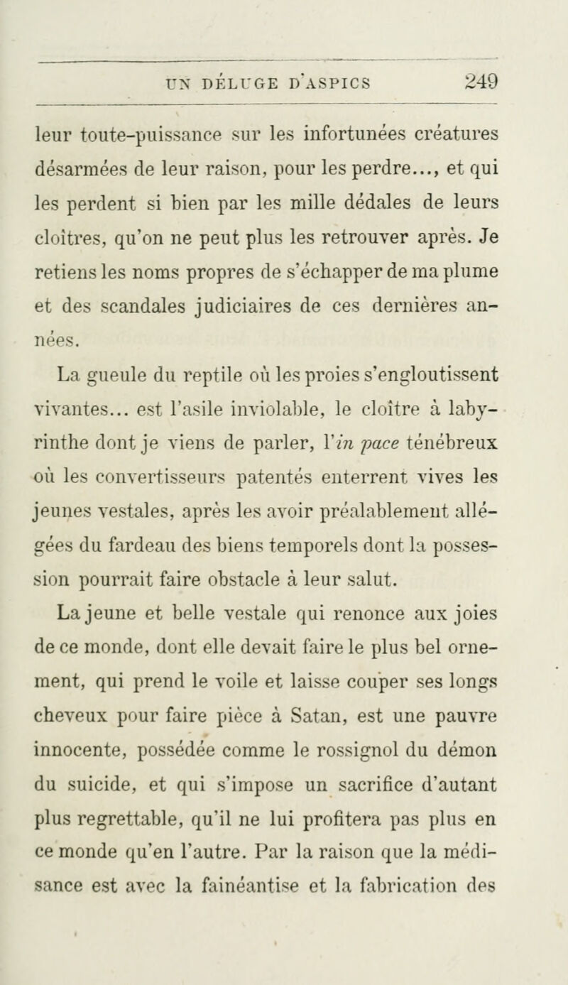 leur toute-puissance sur les infortunées créatures désarmées de leur raison, pour les perdre..., et qui les perdent si bien par les mille dédales de leurs cloîtres, qu'on ne peut plus les retrouver après. Je retiens les noms propres de s'échapper de ma plume et des scandales judiciaires de ces dernières an- nées. La gueule du reptile où les proies s'engloutissent vivantes... est l'asile inviolable, le cloître à laby- rinthe dont je viens de parler, Vin pace ténébreux où les convertisseurs patentés enterrent vives les jeunes vestales, après les avoir préalablement allé- gées du fardeau des biens temporels dont la posses- sion pourrait faire obstacle à leur salut. La jeune et belle vestale qui renonce aux joies de ce monde, dont elle devait faire le plus bel orne- ment, qui prend le voile et laisse couper ses longs cheveux pour faire pièce à Satan, est une pauvre innocente, possédée comme le rossignol du démon du suicide, et qui s'impose un sacrifice d'autant plus regrettable, qu'il ne lui profitera pas plus en ce monde qu'en l'autre. Par la raison que la médi- sance est avec la fainéantise et la fabrication des