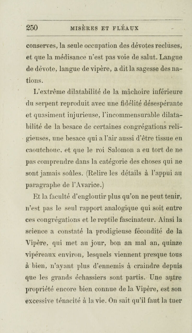 conserves, la seule occupation des dévotes recluses, et que la médisance n'est pas voie de salut. Langue de dévote, langue de vipère, a dit la sagesse des na- tions. L'extrême dilatabilité de la mâchoire inférieure du serpent reproduit avec une fidélité désespérante et quasiment injurieuse, l'incommensurable dilata- bilité de la besace de certaines congrégations reli- gieuses, une besace qui a l'air aussi d'être tissue en caoutchouc, et que le roi Salomon a eu tort de ne pas comprendre dans la catégorie des choses qui ne sont jamais soûles. (Relire les détails à l'appui au paragraphe de l'Avarice.) Et la faculté d'engloutir plus qu'on ne peut tenir, n'est pas le seul rapport analogique qui soit entre ces congrégations et le reptile fascinateur. Ainsi la science a constaté la prodigieuse fécondité de la Vipère, qui met au jour, bon an mal an, quinze vipéreaux environ, lesquels viennent presque tous à bien, n'ayant plus d'ennemis à craindre depuis que les grands échassiers sont partis. Une autre propriété encore bien connue de la Vipère, est son excessive ténacité à la vie. On sait qu'il faut la tuer