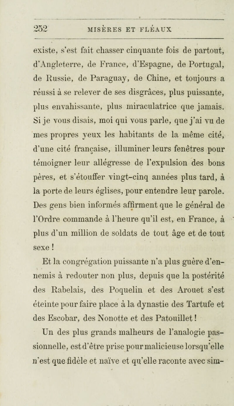 existe, s'est fait chasser cinquante fois de partout, d'Angleterre, de France, d'Espagne, de Portugal, de Russie, de Paraguay, de Chine, et toujours a réussi à se relever de ses disgrâces, plus puissante, plus envahissante, plus miraculatrice que jamais. Si je vous disais, moi qui vous parle, que j'ai vu de mes propres yeux les habitants de la même cité, d'une cité française, illuminer leurs fenêtres pour témoigner leur allégresse de l'expulsion des bons pères, et s'étouffer vingt-cinq années plus tard, à la porte de leurs églises, pour entendre leur parole. Des gens bien informés affirment que le général de l'Ordre commande à l'heure qu'il est, en France, à plus d'un million de soldats de tout âge et de tout sexe ! Et la congrégation puissante n'a plus guère d'en- nemis à redouter non plus, depuis que la postérité des Rabelais, des Poquelin et des Arouet s'est éteinte pour faire place à la dynastie des Tartufe et des Escobar, des Nonotte et des Patouillet ! Un des plus grands malheurs de l'analogie pas- sionnelle, est d'être prise pour malicieuse lorsqu'elle n'est que fidèle et naïve et qu'elle raconte avec sim-