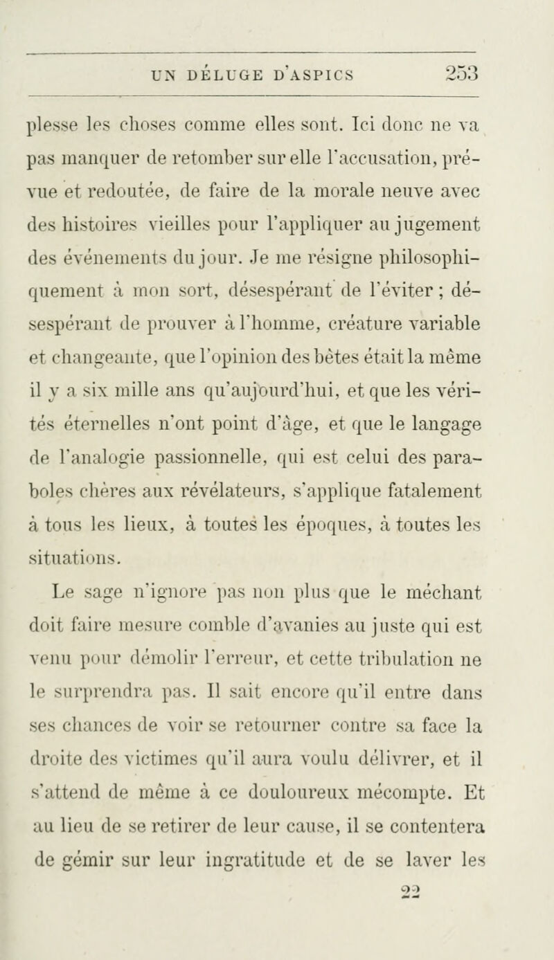 plesse les choses comme elles sont. Ici donc ne va pas manquer de retomber sur elle l'accusation, pré- vue et redoutée, de faire de la morale neuve avec des histoires vieilles pour l'appliquer au jugement des événements du jour. Je me résigne philosophi- quement à mon sort, désespérant de l'éviter ; dé- sespérant de prouver à l'homme, créature variable et changeante, que l'opinion des bètes était la même il y a six mille ans qu'aujourd'hui, et que les véri- tés éternelles n'ont point d'âge, et que le langage de l'analogie passionnelle, qui est celui des para- boles chères aux révélateurs, s'applique fatalement à tous les lieux, à toutes les époques, à toutes les situations. Le sage n'ignore pas non plus que le méchant doit faire mesure comble d'9,vanies au juste qui est venu pour démolir l'erreur, et cette tribulation ne le surprendra pas. Il sait encore qu'il entre dans ses chances de voir se retourner contre sa face la droite des victimes qu'il aura voulu délivrer, et il s'attend de même à ce douloureux mécompte. Et au lieu de se retirer de leur cause, il se contentera de gémir sur leur ingratitude et de se laver les